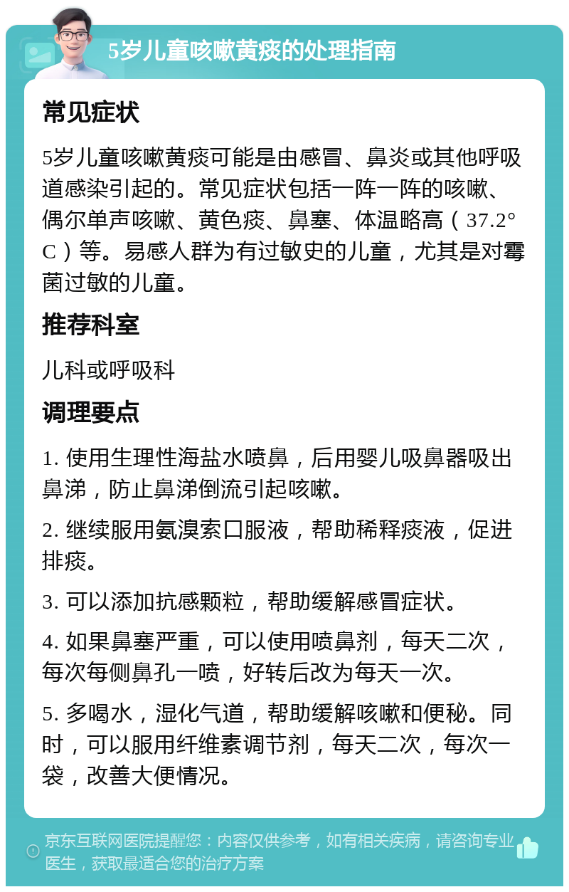 5岁儿童咳嗽黄痰的处理指南 常见症状 5岁儿童咳嗽黄痰可能是由感冒、鼻炎或其他呼吸道感染引起的。常见症状包括一阵一阵的咳嗽、偶尔单声咳嗽、黄色痰、鼻塞、体温略高（37.2°C）等。易感人群为有过敏史的儿童，尤其是对霉菌过敏的儿童。 推荐科室 儿科或呼吸科 调理要点 1. 使用生理性海盐水喷鼻，后用婴儿吸鼻器吸出鼻涕，防止鼻涕倒流引起咳嗽。 2. 继续服用氨溴索口服液，帮助稀释痰液，促进排痰。 3. 可以添加抗感颗粒，帮助缓解感冒症状。 4. 如果鼻塞严重，可以使用喷鼻剂，每天二次，每次每侧鼻孔一喷，好转后改为每天一次。 5. 多喝水，湿化气道，帮助缓解咳嗽和便秘。同时，可以服用纤维素调节剂，每天二次，每次一袋，改善大便情况。