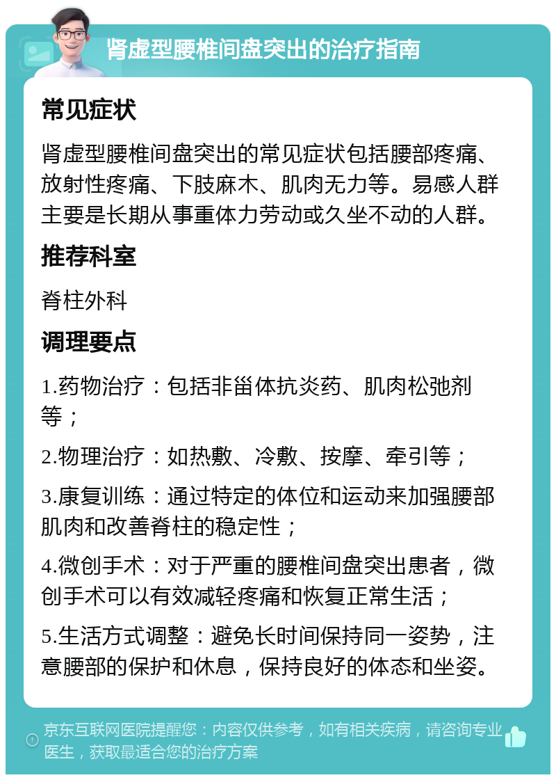 肾虚型腰椎间盘突出的治疗指南 常见症状 肾虚型腰椎间盘突出的常见症状包括腰部疼痛、放射性疼痛、下肢麻木、肌肉无力等。易感人群主要是长期从事重体力劳动或久坐不动的人群。 推荐科室 脊柱外科 调理要点 1.药物治疗：包括非甾体抗炎药、肌肉松弛剂等； 2.物理治疗：如热敷、冷敷、按摩、牵引等； 3.康复训练：通过特定的体位和运动来加强腰部肌肉和改善脊柱的稳定性； 4.微创手术：对于严重的腰椎间盘突出患者，微创手术可以有效减轻疼痛和恢复正常生活； 5.生活方式调整：避免长时间保持同一姿势，注意腰部的保护和休息，保持良好的体态和坐姿。