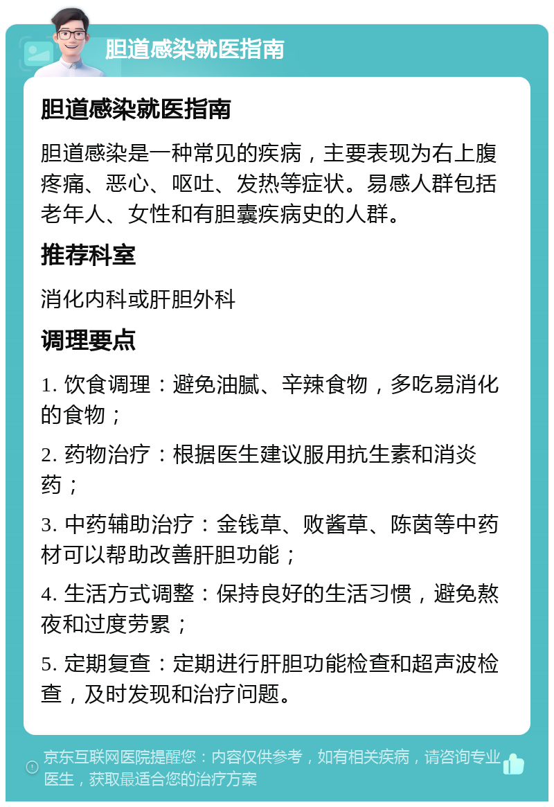 胆道感染就医指南 胆道感染就医指南 胆道感染是一种常见的疾病，主要表现为右上腹疼痛、恶心、呕吐、发热等症状。易感人群包括老年人、女性和有胆囊疾病史的人群。 推荐科室 消化内科或肝胆外科 调理要点 1. 饮食调理：避免油腻、辛辣食物，多吃易消化的食物； 2. 药物治疗：根据医生建议服用抗生素和消炎药； 3. 中药辅助治疗：金钱草、败酱草、陈茵等中药材可以帮助改善肝胆功能； 4. 生活方式调整：保持良好的生活习惯，避免熬夜和过度劳累； 5. 定期复查：定期进行肝胆功能检查和超声波检查，及时发现和治疗问题。