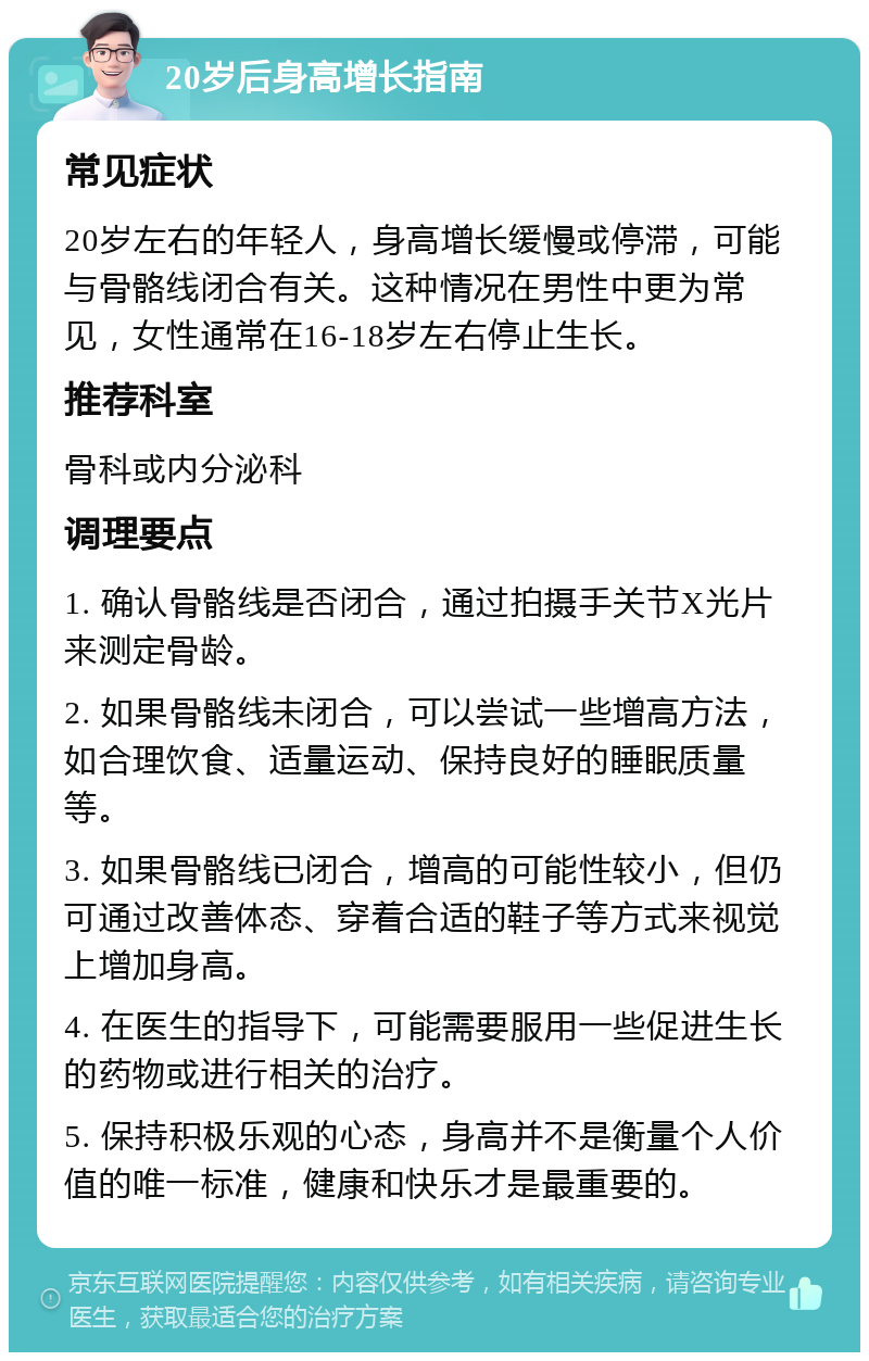 20岁后身高增长指南 常见症状 20岁左右的年轻人，身高增长缓慢或停滞，可能与骨骼线闭合有关。这种情况在男性中更为常见，女性通常在16-18岁左右停止生长。 推荐科室 骨科或内分泌科 调理要点 1. 确认骨骼线是否闭合，通过拍摄手关节X光片来测定骨龄。 2. 如果骨骼线未闭合，可以尝试一些增高方法，如合理饮食、适量运动、保持良好的睡眠质量等。 3. 如果骨骼线已闭合，增高的可能性较小，但仍可通过改善体态、穿着合适的鞋子等方式来视觉上增加身高。 4. 在医生的指导下，可能需要服用一些促进生长的药物或进行相关的治疗。 5. 保持积极乐观的心态，身高并不是衡量个人价值的唯一标准，健康和快乐才是最重要的。