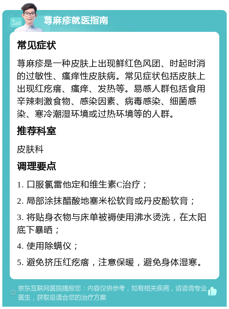 荨麻疹就医指南 常见症状 荨麻疹是一种皮肤上出现鲜红色风团、时起时消的过敏性、瘙痒性皮肤病。常见症状包括皮肤上出现红疙瘩、瘙痒、发热等。易感人群包括食用辛辣刺激食物、感染因素、病毒感染、细菌感染、寒冷潮湿环境或过热环境等的人群。 推荐科室 皮肤科 调理要点 1. 口服氯雷他定和维生素C治疗； 2. 局部涂抹醋酸地塞米松软膏或丹皮酚软膏； 3. 将贴身衣物与床单被褥使用沸水烫洗，在太阳底下暴晒； 4. 使用除螨仪； 5. 避免挤压红疙瘩，注意保暖，避免身体湿寒。