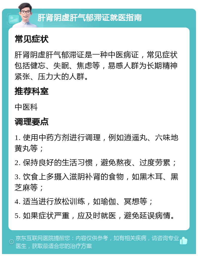 肝肾阴虚肝气郁滞证就医指南 常见症状 肝肾阴虚肝气郁滞证是一种中医病证，常见症状包括健忘、失眠、焦虑等，易感人群为长期精神紧张、压力大的人群。 推荐科室 中医科 调理要点 1. 使用中药方剂进行调理，例如逍遥丸、六味地黄丸等； 2. 保持良好的生活习惯，避免熬夜、过度劳累； 3. 饮食上多摄入滋阴补肾的食物，如黑木耳、黑芝麻等； 4. 适当进行放松训练，如瑜伽、冥想等； 5. 如果症状严重，应及时就医，避免延误病情。