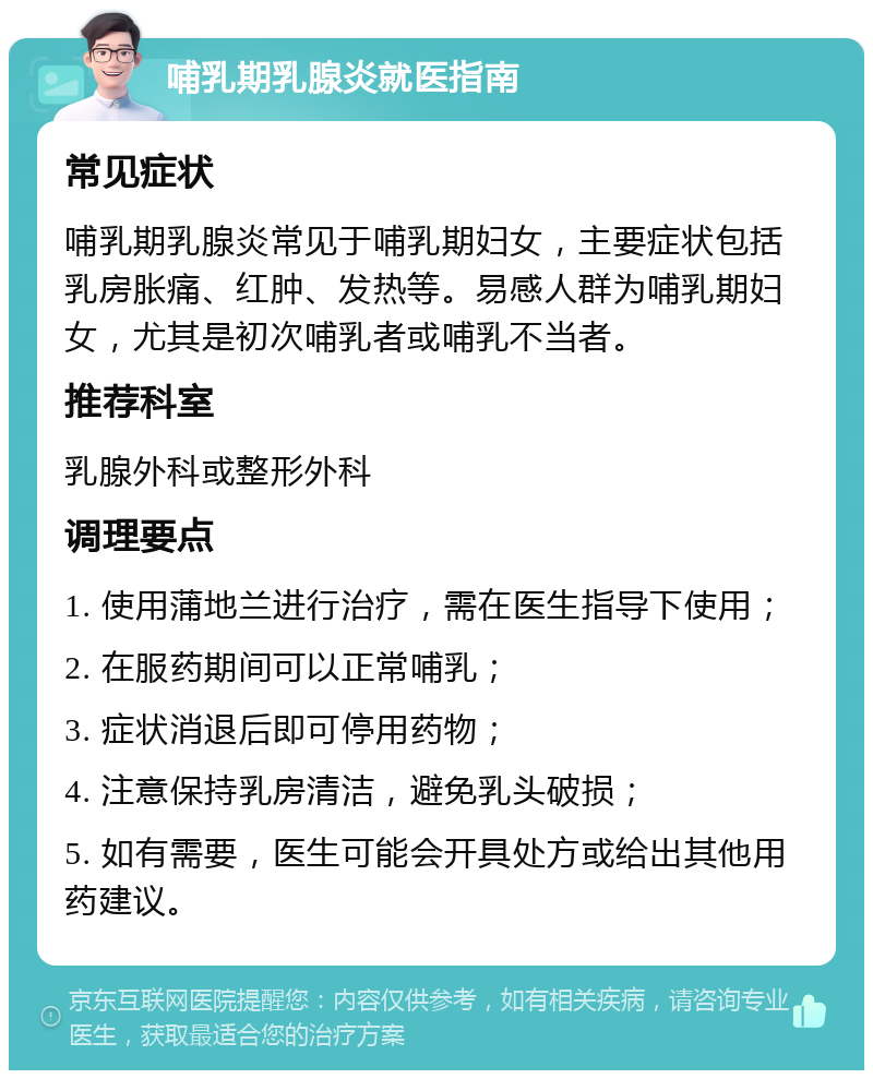 哺乳期乳腺炎就医指南 常见症状 哺乳期乳腺炎常见于哺乳期妇女，主要症状包括乳房胀痛、红肿、发热等。易感人群为哺乳期妇女，尤其是初次哺乳者或哺乳不当者。 推荐科室 乳腺外科或整形外科 调理要点 1. 使用蒲地兰进行治疗，需在医生指导下使用； 2. 在服药期间可以正常哺乳； 3. 症状消退后即可停用药物； 4. 注意保持乳房清洁，避免乳头破损； 5. 如有需要，医生可能会开具处方或给出其他用药建议。