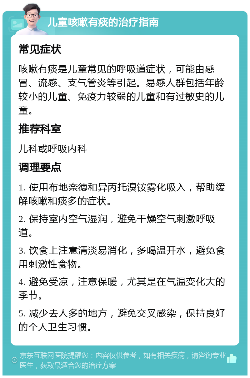 儿童咳嗽有痰的治疗指南 常见症状 咳嗽有痰是儿童常见的呼吸道症状，可能由感冒、流感、支气管炎等引起。易感人群包括年龄较小的儿童、免疫力较弱的儿童和有过敏史的儿童。 推荐科室 儿科或呼吸内科 调理要点 1. 使用布地奈德和异丙托溴铵雾化吸入，帮助缓解咳嗽和痰多的症状。 2. 保持室内空气湿润，避免干燥空气刺激呼吸道。 3. 饮食上注意清淡易消化，多喝温开水，避免食用刺激性食物。 4. 避免受凉，注意保暖，尤其是在气温变化大的季节。 5. 减少去人多的地方，避免交叉感染，保持良好的个人卫生习惯。