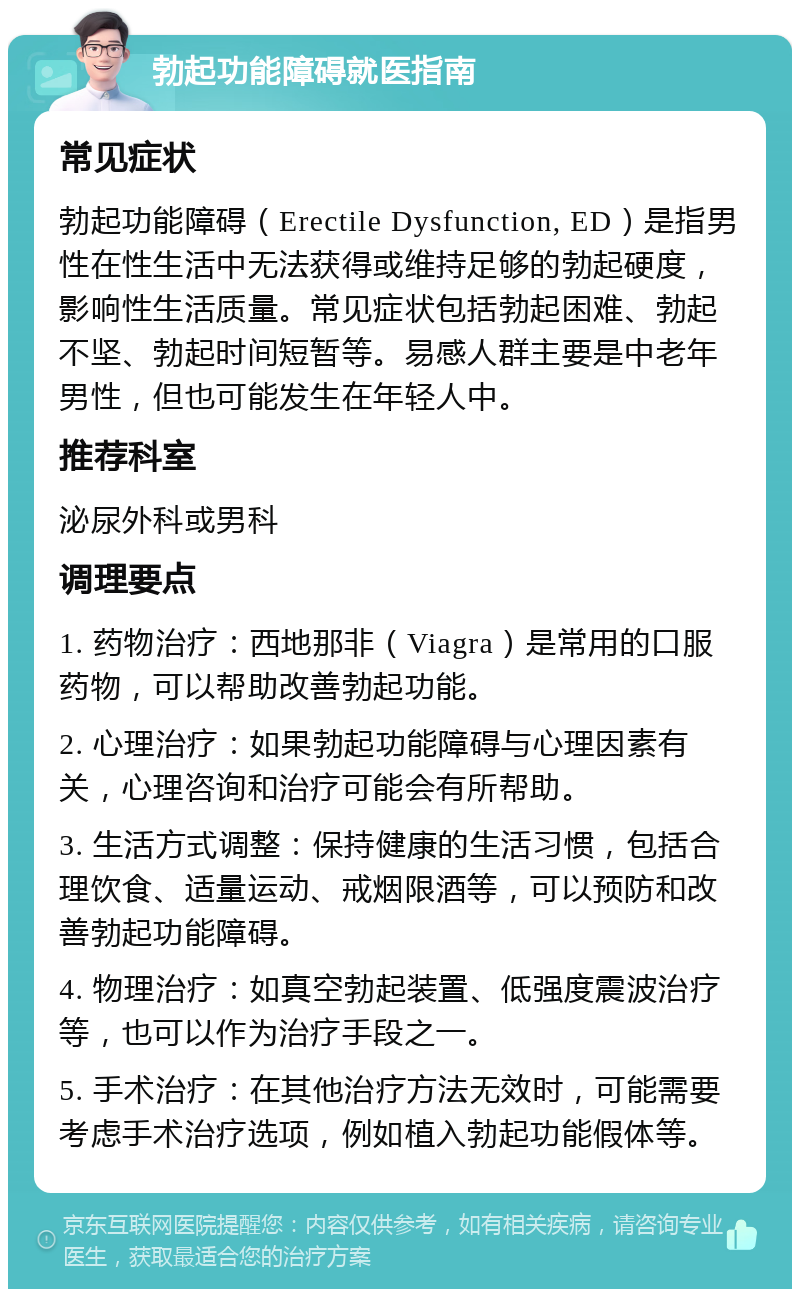 勃起功能障碍就医指南 常见症状 勃起功能障碍（Erectile Dysfunction, ED）是指男性在性生活中无法获得或维持足够的勃起硬度，影响性生活质量。常见症状包括勃起困难、勃起不坚、勃起时间短暂等。易感人群主要是中老年男性，但也可能发生在年轻人中。 推荐科室 泌尿外科或男科 调理要点 1. 药物治疗：西地那非（Viagra）是常用的口服药物，可以帮助改善勃起功能。 2. 心理治疗：如果勃起功能障碍与心理因素有关，心理咨询和治疗可能会有所帮助。 3. 生活方式调整：保持健康的生活习惯，包括合理饮食、适量运动、戒烟限酒等，可以预防和改善勃起功能障碍。 4. 物理治疗：如真空勃起装置、低强度震波治疗等，也可以作为治疗手段之一。 5. 手术治疗：在其他治疗方法无效时，可能需要考虑手术治疗选项，例如植入勃起功能假体等。