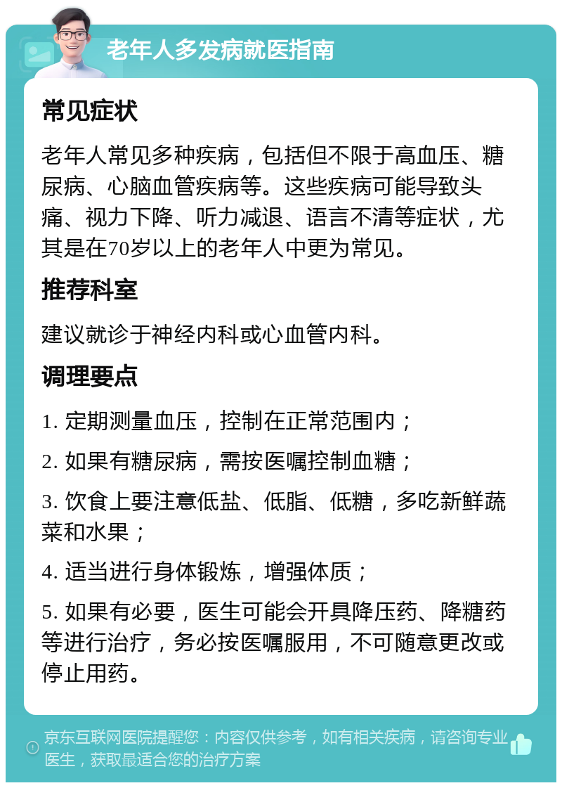 老年人多发病就医指南 常见症状 老年人常见多种疾病，包括但不限于高血压、糖尿病、心脑血管疾病等。这些疾病可能导致头痛、视力下降、听力减退、语言不清等症状，尤其是在70岁以上的老年人中更为常见。 推荐科室 建议就诊于神经内科或心血管内科。 调理要点 1. 定期测量血压，控制在正常范围内； 2. 如果有糖尿病，需按医嘱控制血糖； 3. 饮食上要注意低盐、低脂、低糖，多吃新鲜蔬菜和水果； 4. 适当进行身体锻炼，增强体质； 5. 如果有必要，医生可能会开具降压药、降糖药等进行治疗，务必按医嘱服用，不可随意更改或停止用药。