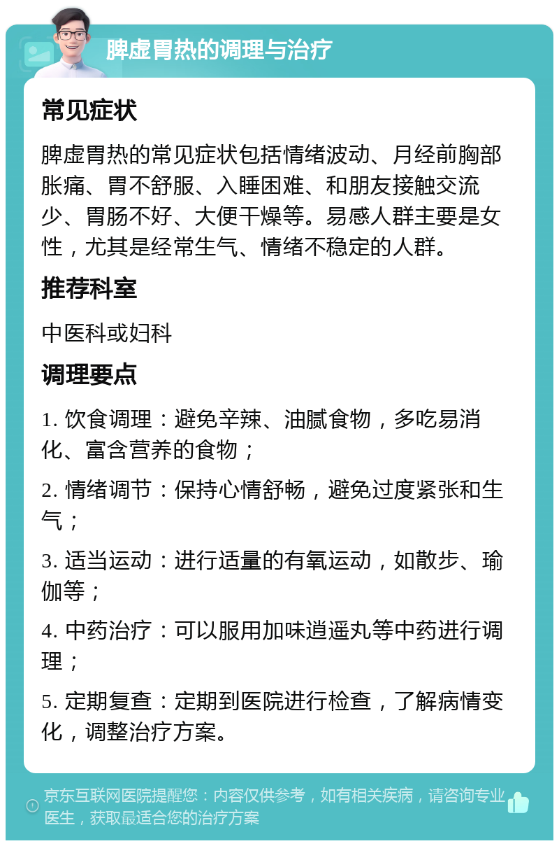 脾虚胃热的调理与治疗 常见症状 脾虚胃热的常见症状包括情绪波动、月经前胸部胀痛、胃不舒服、入睡困难、和朋友接触交流少、胃肠不好、大便干燥等。易感人群主要是女性，尤其是经常生气、情绪不稳定的人群。 推荐科室 中医科或妇科 调理要点 1. 饮食调理：避免辛辣、油腻食物，多吃易消化、富含营养的食物； 2. 情绪调节：保持心情舒畅，避免过度紧张和生气； 3. 适当运动：进行适量的有氧运动，如散步、瑜伽等； 4. 中药治疗：可以服用加味逍遥丸等中药进行调理； 5. 定期复查：定期到医院进行检查，了解病情变化，调整治疗方案。