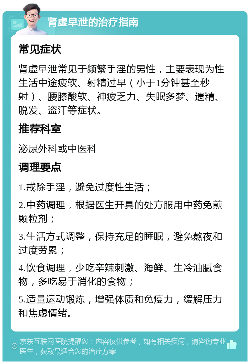 肾虚早泄的治疗指南 常见症状 肾虚早泄常见于频繁手淫的男性，主要表现为性生活中途疲软、射精过早（小于1分钟甚至秒射）、腰膝酸软、神疲乏力、失眠多梦、遗精、脱发、盗汗等症状。 推荐科室 泌尿外科或中医科 调理要点 1.戒除手淫，避免过度性生活； 2.中药调理，根据医生开具的处方服用中药免煎颗粒剂； 3.生活方式调整，保持充足的睡眠，避免熬夜和过度劳累； 4.饮食调理，少吃辛辣刺激、海鲜、生冷油腻食物，多吃易于消化的食物； 5.适量运动锻炼，增强体质和免疫力，缓解压力和焦虑情绪。