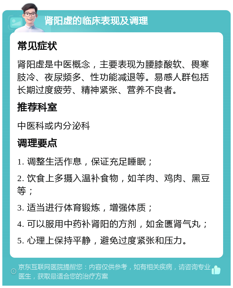 肾阳虚的临床表现及调理 常见症状 肾阳虚是中医概念，主要表现为腰膝酸软、畏寒肢冷、夜尿频多、性功能减退等。易感人群包括长期过度疲劳、精神紧张、营养不良者。 推荐科室 中医科或内分泌科 调理要点 1. 调整生活作息，保证充足睡眠； 2. 饮食上多摄入温补食物，如羊肉、鸡肉、黑豆等； 3. 适当进行体育锻炼，增强体质； 4. 可以服用中药补肾阳的方剂，如金匮肾气丸； 5. 心理上保持平静，避免过度紧张和压力。