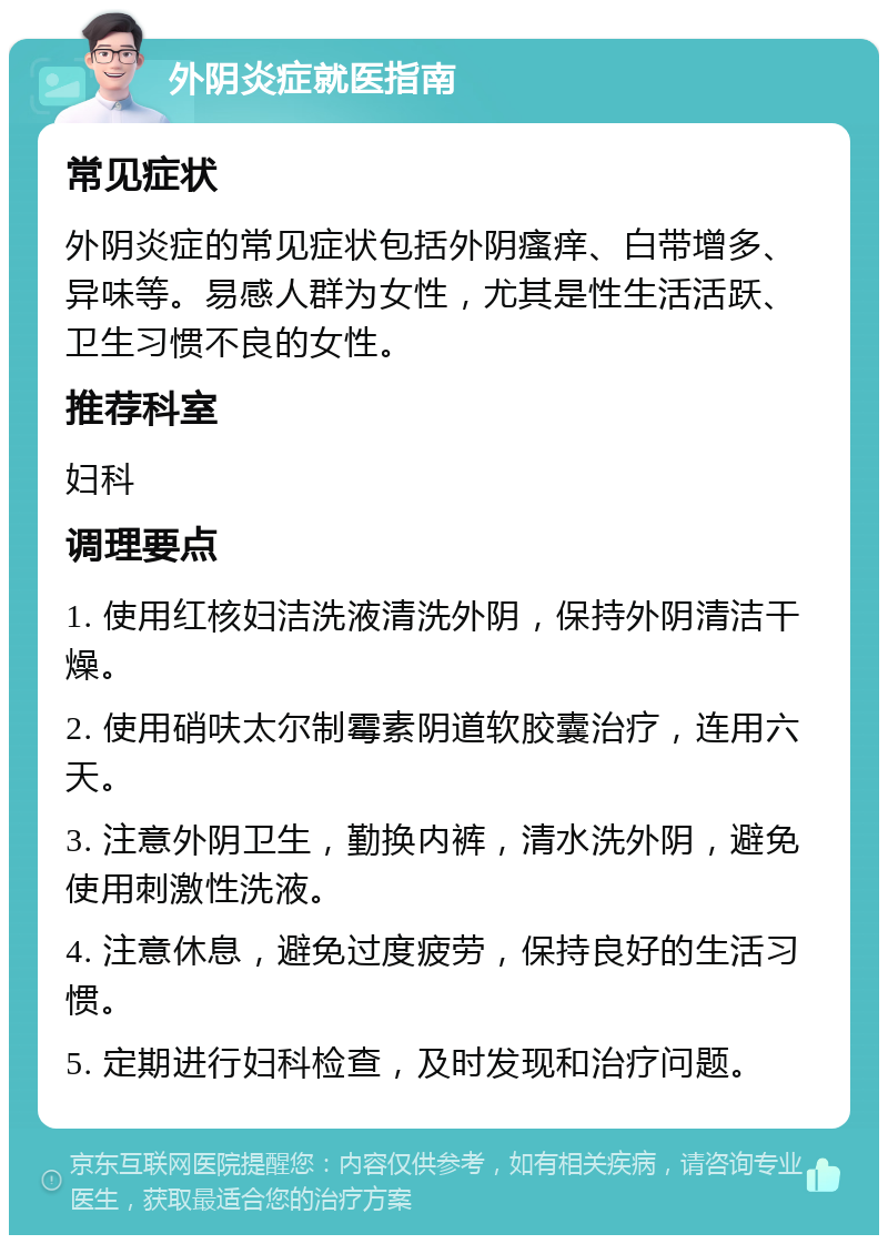 外阴炎症就医指南 常见症状 外阴炎症的常见症状包括外阴瘙痒、白带增多、异味等。易感人群为女性，尤其是性生活活跃、卫生习惯不良的女性。 推荐科室 妇科 调理要点 1. 使用红核妇洁洗液清洗外阴，保持外阴清洁干燥。 2. 使用硝呋太尔制霉素阴道软胶囊治疗，连用六天。 3. 注意外阴卫生，勤换内裤，清水洗外阴，避免使用刺激性洗液。 4. 注意休息，避免过度疲劳，保持良好的生活习惯。 5. 定期进行妇科检查，及时发现和治疗问题。