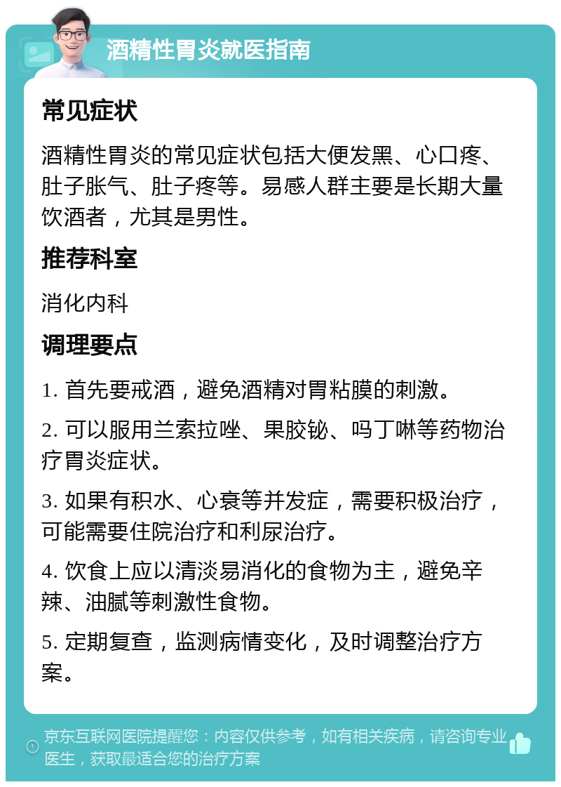 酒精性胃炎就医指南 常见症状 酒精性胃炎的常见症状包括大便发黑、心口疼、肚子胀气、肚子疼等。易感人群主要是长期大量饮酒者，尤其是男性。 推荐科室 消化内科 调理要点 1. 首先要戒酒，避免酒精对胃粘膜的刺激。 2. 可以服用兰索拉唑、果胶铋、吗丁啉等药物治疗胃炎症状。 3. 如果有积水、心衰等并发症，需要积极治疗，可能需要住院治疗和利尿治疗。 4. 饮食上应以清淡易消化的食物为主，避免辛辣、油腻等刺激性食物。 5. 定期复查，监测病情变化，及时调整治疗方案。