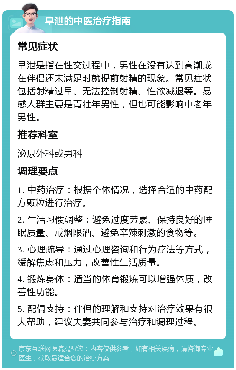 早泄的中医治疗指南 常见症状 早泄是指在性交过程中，男性在没有达到高潮或在伴侣还未满足时就提前射精的现象。常见症状包括射精过早、无法控制射精、性欲减退等。易感人群主要是青壮年男性，但也可能影响中老年男性。 推荐科室 泌尿外科或男科 调理要点 1. 中药治疗：根据个体情况，选择合适的中药配方颗粒进行治疗。 2. 生活习惯调整：避免过度劳累、保持良好的睡眠质量、戒烟限酒、避免辛辣刺激的食物等。 3. 心理疏导：通过心理咨询和行为疗法等方式，缓解焦虑和压力，改善性生活质量。 4. 锻炼身体：适当的体育锻炼可以增强体质，改善性功能。 5. 配偶支持：伴侣的理解和支持对治疗效果有很大帮助，建议夫妻共同参与治疗和调理过程。