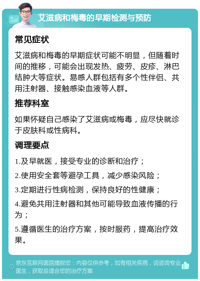 艾滋病和梅毒的早期检测与预防 常见症状 艾滋病和梅毒的早期症状可能不明显，但随着时间的推移，可能会出现发热、疲劳、皮疹、淋巴结肿大等症状。易感人群包括有多个性伴侣、共用注射器、接触感染血液等人群。 推荐科室 如果怀疑自己感染了艾滋病或梅毒，应尽快就诊于皮肤科或性病科。 调理要点 1.及早就医，接受专业的诊断和治疗； 2.使用安全套等避孕工具，减少感染风险； 3.定期进行性病检测，保持良好的性健康； 4.避免共用注射器和其他可能导致血液传播的行为； 5.遵循医生的治疗方案，按时服药，提高治疗效果。