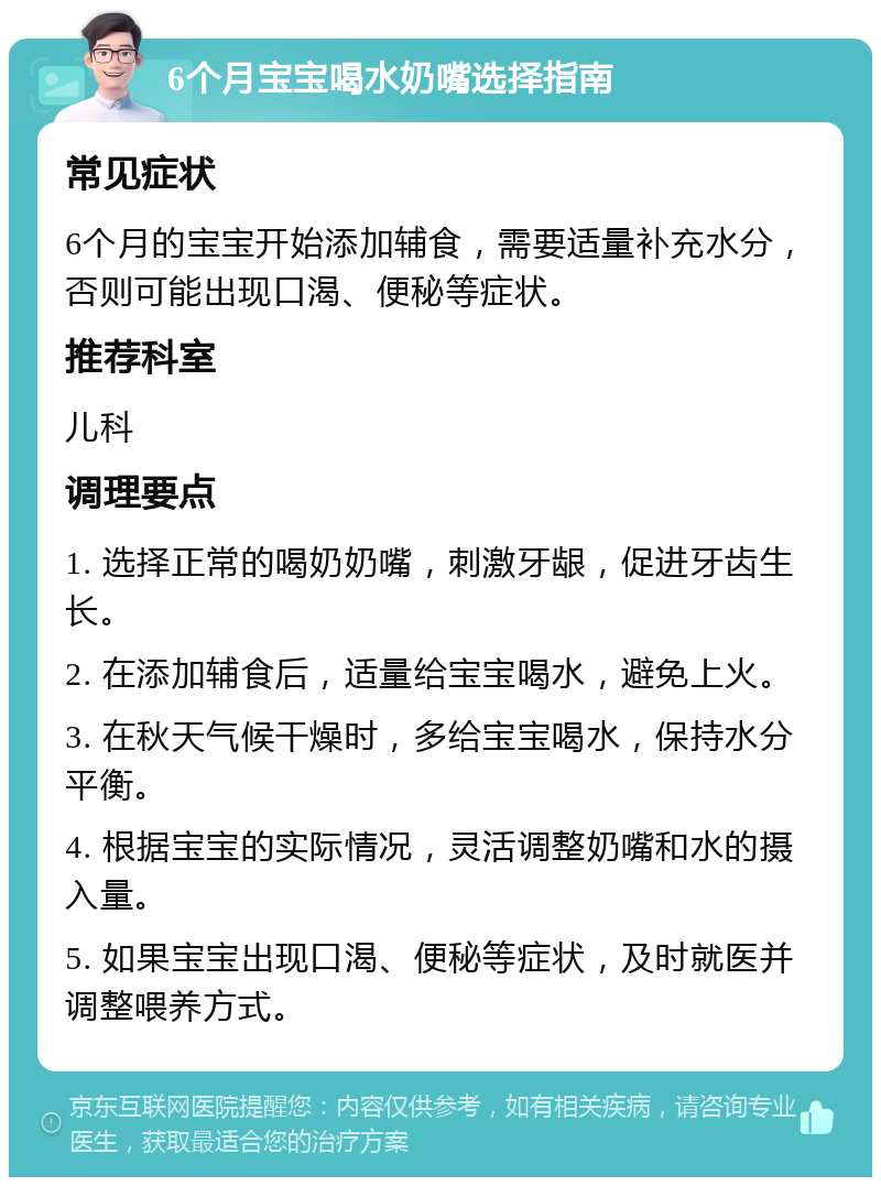 6个月宝宝喝水奶嘴选择指南 常见症状 6个月的宝宝开始添加辅食，需要适量补充水分，否则可能出现口渴、便秘等症状。 推荐科室 儿科 调理要点 1. 选择正常的喝奶奶嘴，刺激牙龈，促进牙齿生长。 2. 在添加辅食后，适量给宝宝喝水，避免上火。 3. 在秋天气候干燥时，多给宝宝喝水，保持水分平衡。 4. 根据宝宝的实际情况，灵活调整奶嘴和水的摄入量。 5. 如果宝宝出现口渴、便秘等症状，及时就医并调整喂养方式。