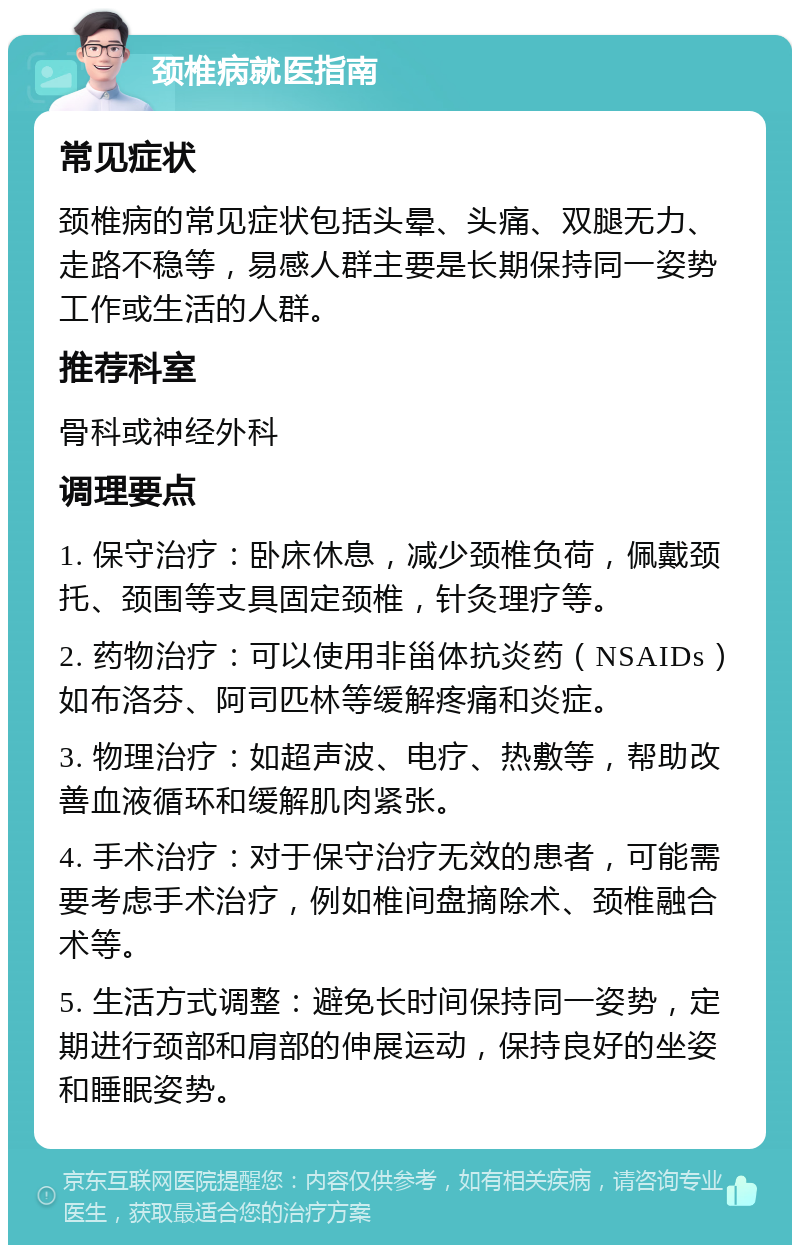 颈椎病就医指南 常见症状 颈椎病的常见症状包括头晕、头痛、双腿无力、走路不稳等，易感人群主要是长期保持同一姿势工作或生活的人群。 推荐科室 骨科或神经外科 调理要点 1. 保守治疗：卧床休息，减少颈椎负荷，佩戴颈托、颈围等支具固定颈椎，针灸理疗等。 2. 药物治疗：可以使用非甾体抗炎药（NSAIDs）如布洛芬、阿司匹林等缓解疼痛和炎症。 3. 物理治疗：如超声波、电疗、热敷等，帮助改善血液循环和缓解肌肉紧张。 4. 手术治疗：对于保守治疗无效的患者，可能需要考虑手术治疗，例如椎间盘摘除术、颈椎融合术等。 5. 生活方式调整：避免长时间保持同一姿势，定期进行颈部和肩部的伸展运动，保持良好的坐姿和睡眠姿势。