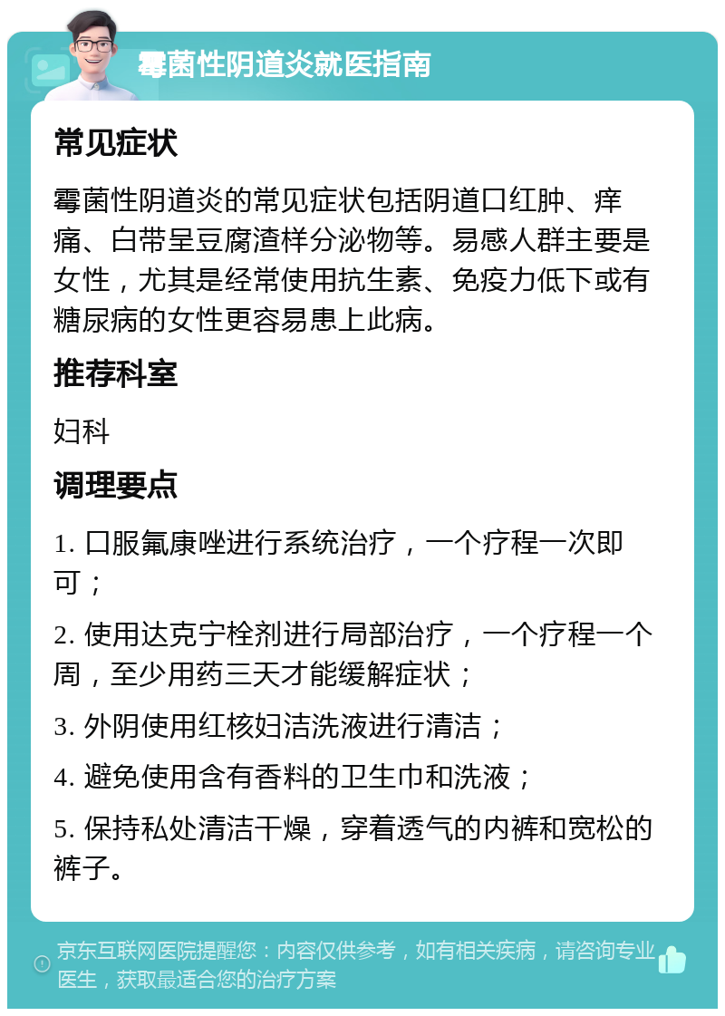 霉菌性阴道炎就医指南 常见症状 霉菌性阴道炎的常见症状包括阴道口红肿、痒痛、白带呈豆腐渣样分泌物等。易感人群主要是女性，尤其是经常使用抗生素、免疫力低下或有糖尿病的女性更容易患上此病。 推荐科室 妇科 调理要点 1. 口服氟康唑进行系统治疗，一个疗程一次即可； 2. 使用达克宁栓剂进行局部治疗，一个疗程一个周，至少用药三天才能缓解症状； 3. 外阴使用红核妇洁洗液进行清洁； 4. 避免使用含有香料的卫生巾和洗液； 5. 保持私处清洁干燥，穿着透气的内裤和宽松的裤子。