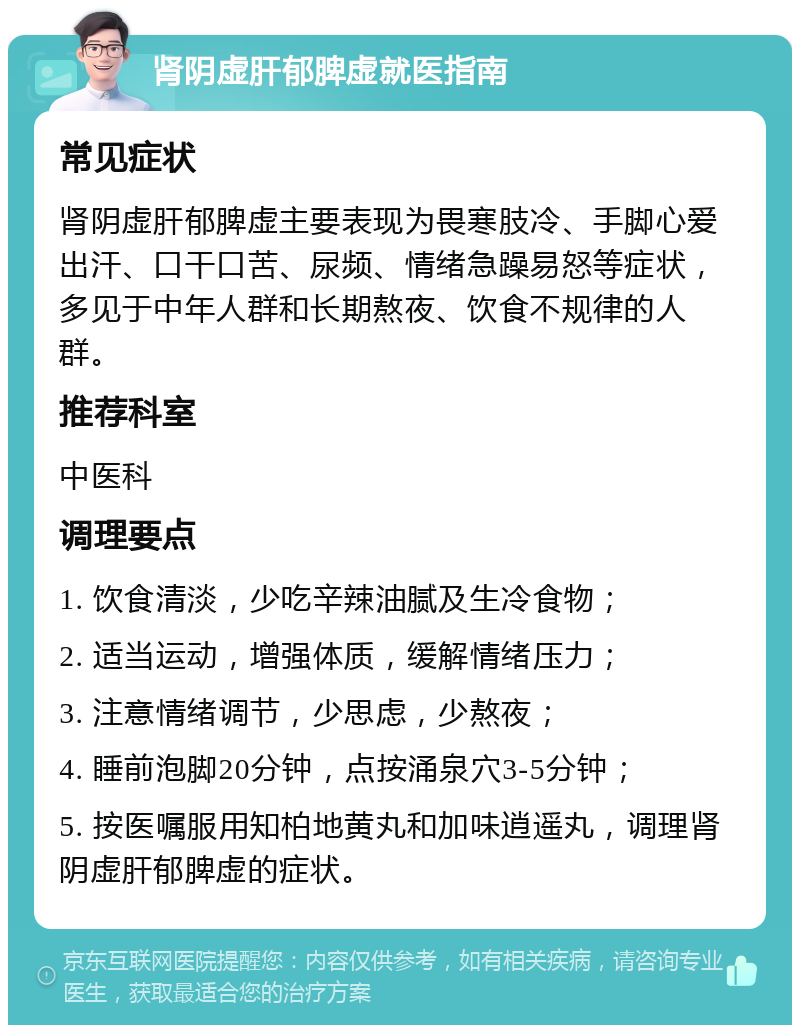 肾阴虚肝郁脾虚就医指南 常见症状 肾阴虚肝郁脾虚主要表现为畏寒肢冷、手脚心爱出汗、口干口苦、尿频、情绪急躁易怒等症状，多见于中年人群和长期熬夜、饮食不规律的人群。 推荐科室 中医科 调理要点 1. 饮食清淡，少吃辛辣油腻及生冷食物； 2. 适当运动，增强体质，缓解情绪压力； 3. 注意情绪调节，少思虑，少熬夜； 4. 睡前泡脚20分钟，点按涌泉穴3-5分钟； 5. 按医嘱服用知柏地黄丸和加味逍遥丸，调理肾阴虚肝郁脾虚的症状。