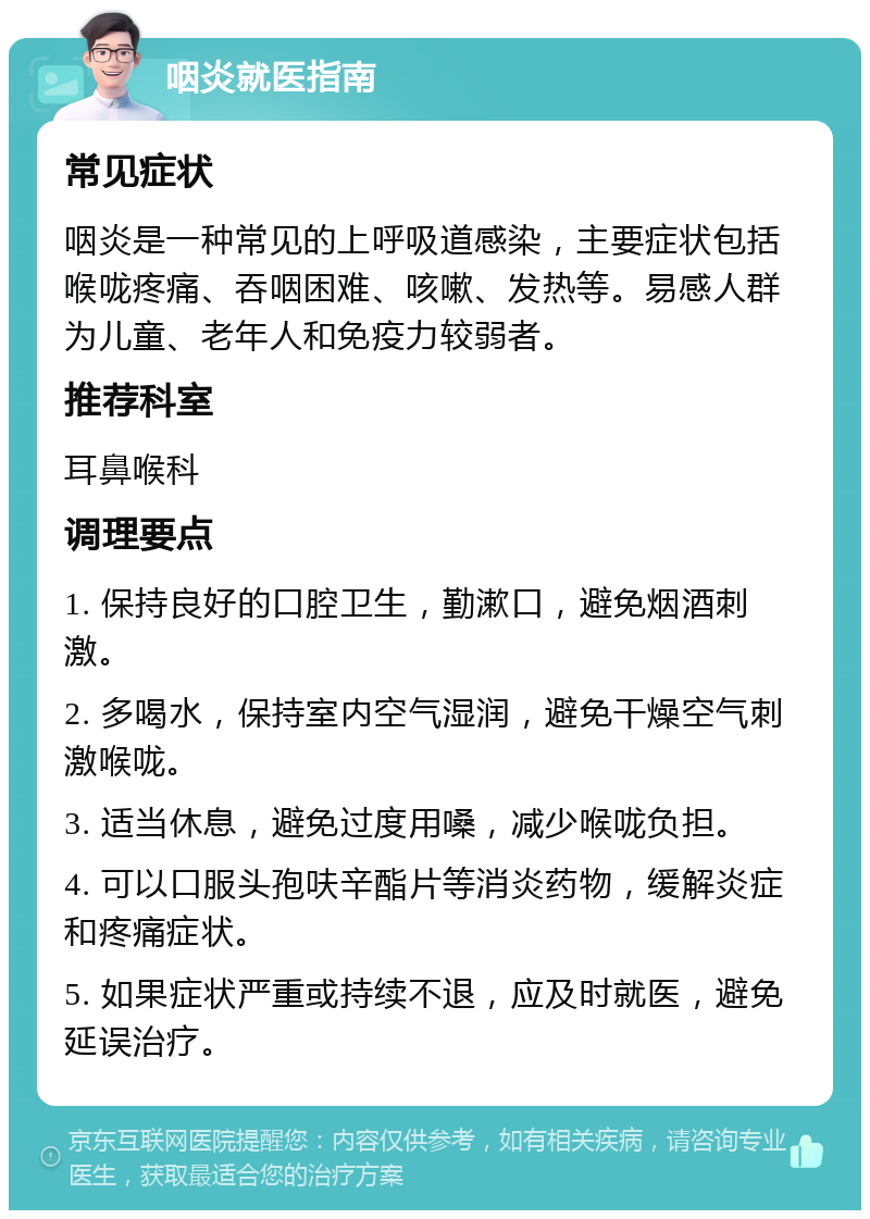 咽炎就医指南 常见症状 咽炎是一种常见的上呼吸道感染，主要症状包括喉咙疼痛、吞咽困难、咳嗽、发热等。易感人群为儿童、老年人和免疫力较弱者。 推荐科室 耳鼻喉科 调理要点 1. 保持良好的口腔卫生，勤漱口，避免烟酒刺激。 2. 多喝水，保持室内空气湿润，避免干燥空气刺激喉咙。 3. 适当休息，避免过度用嗓，减少喉咙负担。 4. 可以口服头孢呋辛酯片等消炎药物，缓解炎症和疼痛症状。 5. 如果症状严重或持续不退，应及时就医，避免延误治疗。