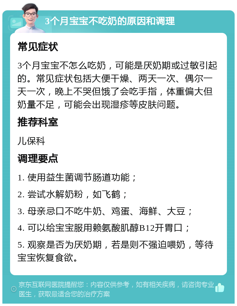 3个月宝宝不吃奶的原因和调理 常见症状 3个月宝宝不怎么吃奶，可能是厌奶期或过敏引起的。常见症状包括大便干燥、两天一次、偶尔一天一次，晚上不哭但饿了会吃手指，体重偏大但奶量不足，可能会出现湿疹等皮肤问题。 推荐科室 儿保科 调理要点 1. 使用益生菌调节肠道功能； 2. 尝试水解奶粉，如飞鹤； 3. 母亲忌口不吃牛奶、鸡蛋、海鲜、大豆； 4. 可以给宝宝服用赖氨酸肌醇B12开胃口； 5. 观察是否为厌奶期，若是则不强迫喂奶，等待宝宝恢复食欲。