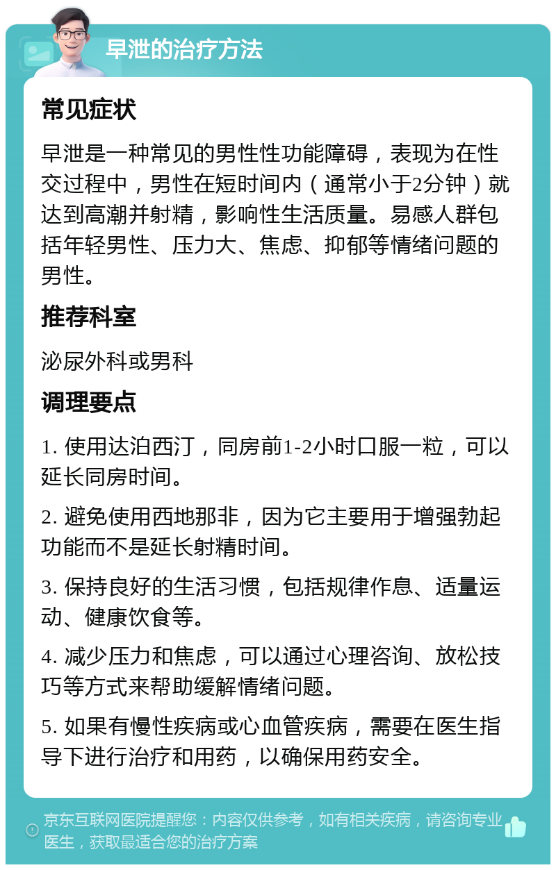 早泄的治疗方法 常见症状 早泄是一种常见的男性性功能障碍，表现为在性交过程中，男性在短时间内（通常小于2分钟）就达到高潮并射精，影响性生活质量。易感人群包括年轻男性、压力大、焦虑、抑郁等情绪问题的男性。 推荐科室 泌尿外科或男科 调理要点 1. 使用达泊西汀，同房前1-2小时口服一粒，可以延长同房时间。 2. 避免使用西地那非，因为它主要用于增强勃起功能而不是延长射精时间。 3. 保持良好的生活习惯，包括规律作息、适量运动、健康饮食等。 4. 减少压力和焦虑，可以通过心理咨询、放松技巧等方式来帮助缓解情绪问题。 5. 如果有慢性疾病或心血管疾病，需要在医生指导下进行治疗和用药，以确保用药安全。