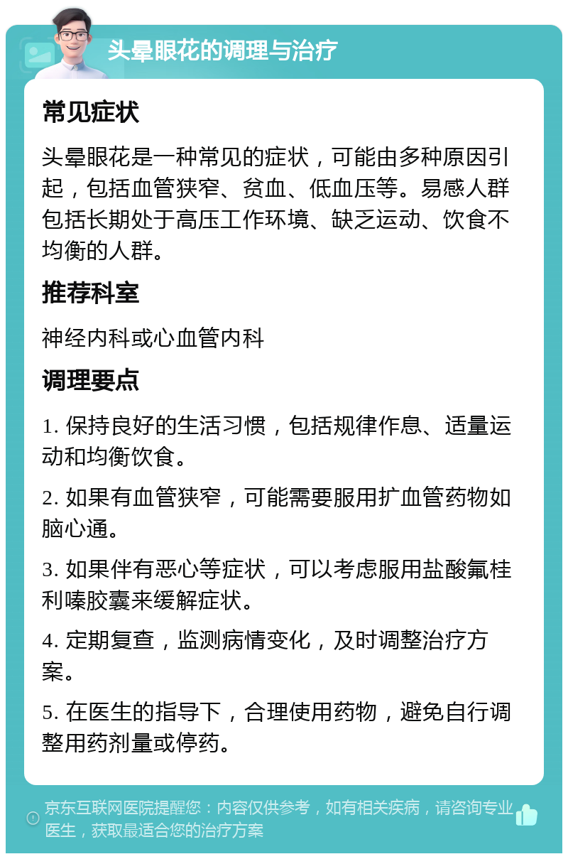 头晕眼花的调理与治疗 常见症状 头晕眼花是一种常见的症状，可能由多种原因引起，包括血管狭窄、贫血、低血压等。易感人群包括长期处于高压工作环境、缺乏运动、饮食不均衡的人群。 推荐科室 神经内科或心血管内科 调理要点 1. 保持良好的生活习惯，包括规律作息、适量运动和均衡饮食。 2. 如果有血管狭窄，可能需要服用扩血管药物如脑心通。 3. 如果伴有恶心等症状，可以考虑服用盐酸氟桂利嗪胶囊来缓解症状。 4. 定期复查，监测病情变化，及时调整治疗方案。 5. 在医生的指导下，合理使用药物，避免自行调整用药剂量或停药。