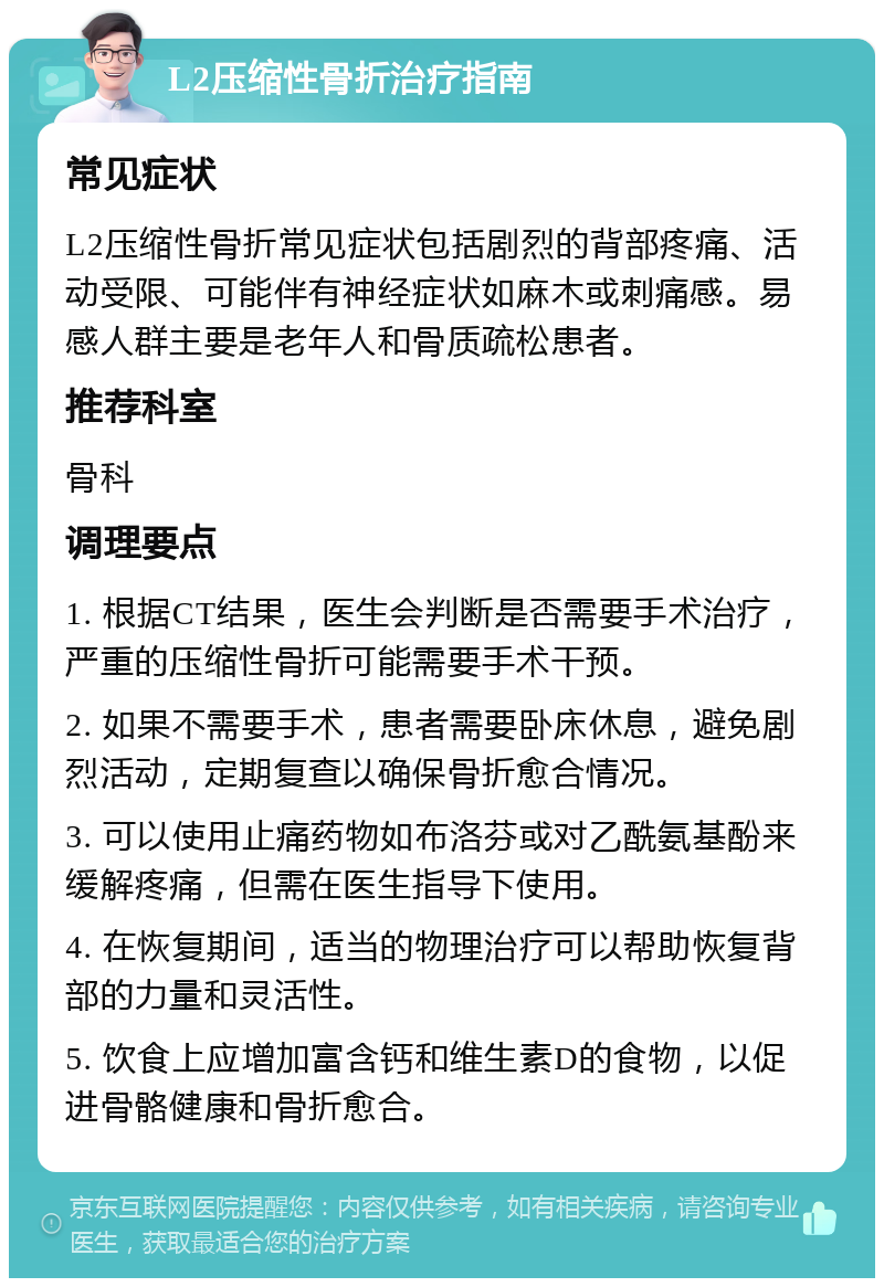 L2压缩性骨折治疗指南 常见症状 L2压缩性骨折常见症状包括剧烈的背部疼痛、活动受限、可能伴有神经症状如麻木或刺痛感。易感人群主要是老年人和骨质疏松患者。 推荐科室 骨科 调理要点 1. 根据CT结果，医生会判断是否需要手术治疗，严重的压缩性骨折可能需要手术干预。 2. 如果不需要手术，患者需要卧床休息，避免剧烈活动，定期复查以确保骨折愈合情况。 3. 可以使用止痛药物如布洛芬或对乙酰氨基酚来缓解疼痛，但需在医生指导下使用。 4. 在恢复期间，适当的物理治疗可以帮助恢复背部的力量和灵活性。 5. 饮食上应增加富含钙和维生素D的食物，以促进骨骼健康和骨折愈合。