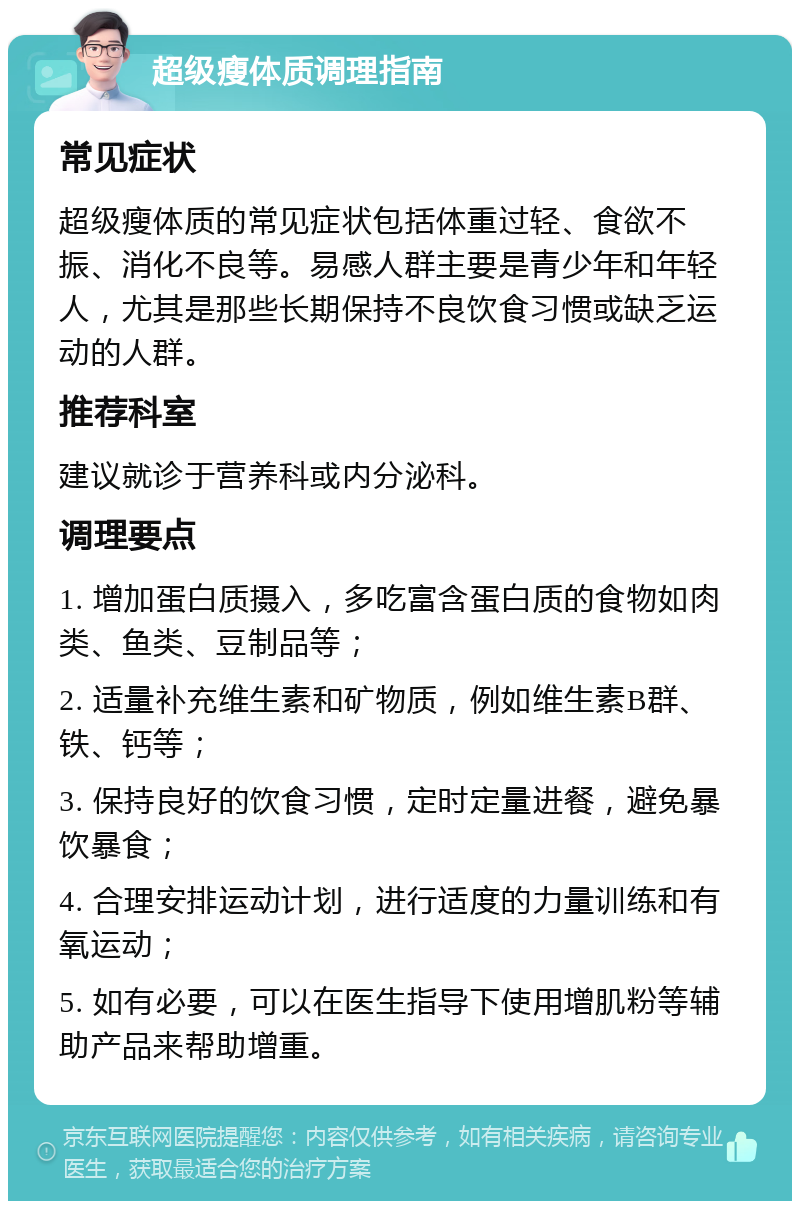 超级瘦体质调理指南 常见症状 超级瘦体质的常见症状包括体重过轻、食欲不振、消化不良等。易感人群主要是青少年和年轻人，尤其是那些长期保持不良饮食习惯或缺乏运动的人群。 推荐科室 建议就诊于营养科或内分泌科。 调理要点 1. 增加蛋白质摄入，多吃富含蛋白质的食物如肉类、鱼类、豆制品等； 2. 适量补充维生素和矿物质，例如维生素B群、铁、钙等； 3. 保持良好的饮食习惯，定时定量进餐，避免暴饮暴食； 4. 合理安排运动计划，进行适度的力量训练和有氧运动； 5. 如有必要，可以在医生指导下使用增肌粉等辅助产品来帮助增重。