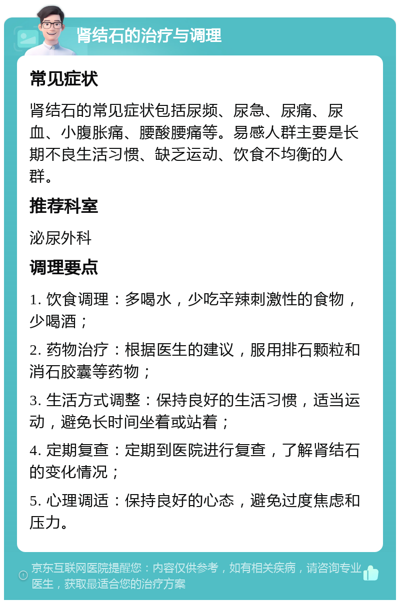 肾结石的治疗与调理 常见症状 肾结石的常见症状包括尿频、尿急、尿痛、尿血、小腹胀痛、腰酸腰痛等。易感人群主要是长期不良生活习惯、缺乏运动、饮食不均衡的人群。 推荐科室 泌尿外科 调理要点 1. 饮食调理：多喝水，少吃辛辣刺激性的食物，少喝酒； 2. 药物治疗：根据医生的建议，服用排石颗粒和消石胶囊等药物； 3. 生活方式调整：保持良好的生活习惯，适当运动，避免长时间坐着或站着； 4. 定期复查：定期到医院进行复查，了解肾结石的变化情况； 5. 心理调适：保持良好的心态，避免过度焦虑和压力。