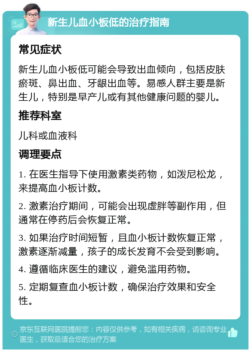 新生儿血小板低的治疗指南 常见症状 新生儿血小板低可能会导致出血倾向，包括皮肤瘀斑、鼻出血、牙龈出血等。易感人群主要是新生儿，特别是早产儿或有其他健康问题的婴儿。 推荐科室 儿科或血液科 调理要点 1. 在医生指导下使用激素类药物，如泼尼松龙，来提高血小板计数。 2. 激素治疗期间，可能会出现虚胖等副作用，但通常在停药后会恢复正常。 3. 如果治疗时间短暂，且血小板计数恢复正常，激素逐渐减量，孩子的成长发育不会受到影响。 4. 遵循临床医生的建议，避免滥用药物。 5. 定期复查血小板计数，确保治疗效果和安全性。