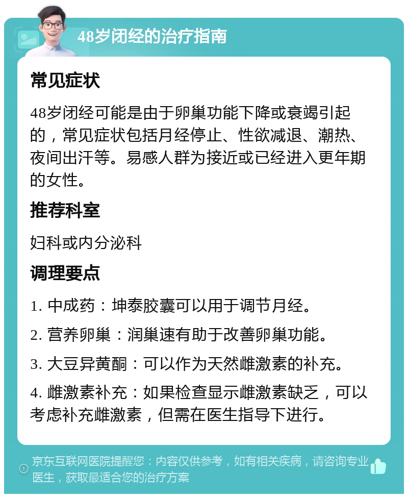 48岁闭经的治疗指南 常见症状 48岁闭经可能是由于卵巢功能下降或衰竭引起的，常见症状包括月经停止、性欲减退、潮热、夜间出汗等。易感人群为接近或已经进入更年期的女性。 推荐科室 妇科或内分泌科 调理要点 1. 中成药：坤泰胶囊可以用于调节月经。 2. 营养卵巢：润巢速有助于改善卵巢功能。 3. 大豆异黄酮：可以作为天然雌激素的补充。 4. 雌激素补充：如果检查显示雌激素缺乏，可以考虑补充雌激素，但需在医生指导下进行。