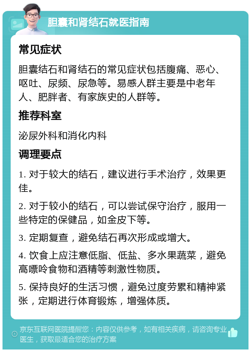 胆囊和肾结石就医指南 常见症状 胆囊结石和肾结石的常见症状包括腹痛、恶心、呕吐、尿频、尿急等。易感人群主要是中老年人、肥胖者、有家族史的人群等。 推荐科室 泌尿外科和消化内科 调理要点 1. 对于较大的结石，建议进行手术治疗，效果更佳。 2. 对于较小的结石，可以尝试保守治疗，服用一些特定的保健品，如金皮下等。 3. 定期复查，避免结石再次形成或增大。 4. 饮食上应注意低脂、低盐、多水果蔬菜，避免高嘌呤食物和酒精等刺激性物质。 5. 保持良好的生活习惯，避免过度劳累和精神紧张，定期进行体育锻炼，增强体质。