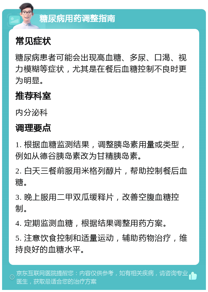 糖尿病用药调整指南 常见症状 糖尿病患者可能会出现高血糖、多尿、口渴、视力模糊等症状，尤其是在餐后血糖控制不良时更为明显。 推荐科室 内分泌科 调理要点 1. 根据血糖监测结果，调整胰岛素用量或类型，例如从德谷胰岛素改为甘精胰岛素。 2. 白天三餐前服用米格列醇片，帮助控制餐后血糖。 3. 晚上服用二甲双瓜缓释片，改善空腹血糖控制。 4. 定期监测血糖，根据结果调整用药方案。 5. 注意饮食控制和适量运动，辅助药物治疗，维持良好的血糖水平。