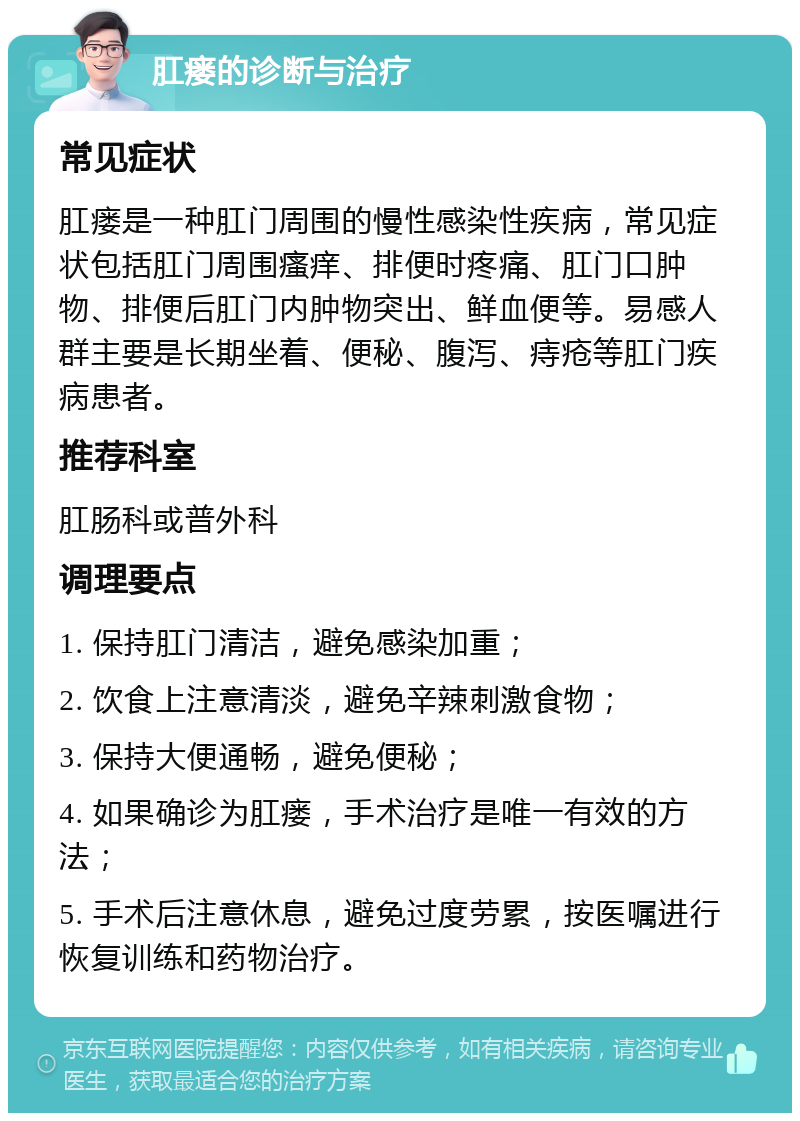 肛瘘的诊断与治疗 常见症状 肛瘘是一种肛门周围的慢性感染性疾病，常见症状包括肛门周围瘙痒、排便时疼痛、肛门口肿物、排便后肛门内肿物突出、鲜血便等。易感人群主要是长期坐着、便秘、腹泻、痔疮等肛门疾病患者。 推荐科室 肛肠科或普外科 调理要点 1. 保持肛门清洁，避免感染加重； 2. 饮食上注意清淡，避免辛辣刺激食物； 3. 保持大便通畅，避免便秘； 4. 如果确诊为肛瘘，手术治疗是唯一有效的方法； 5. 手术后注意休息，避免过度劳累，按医嘱进行恢复训练和药物治疗。