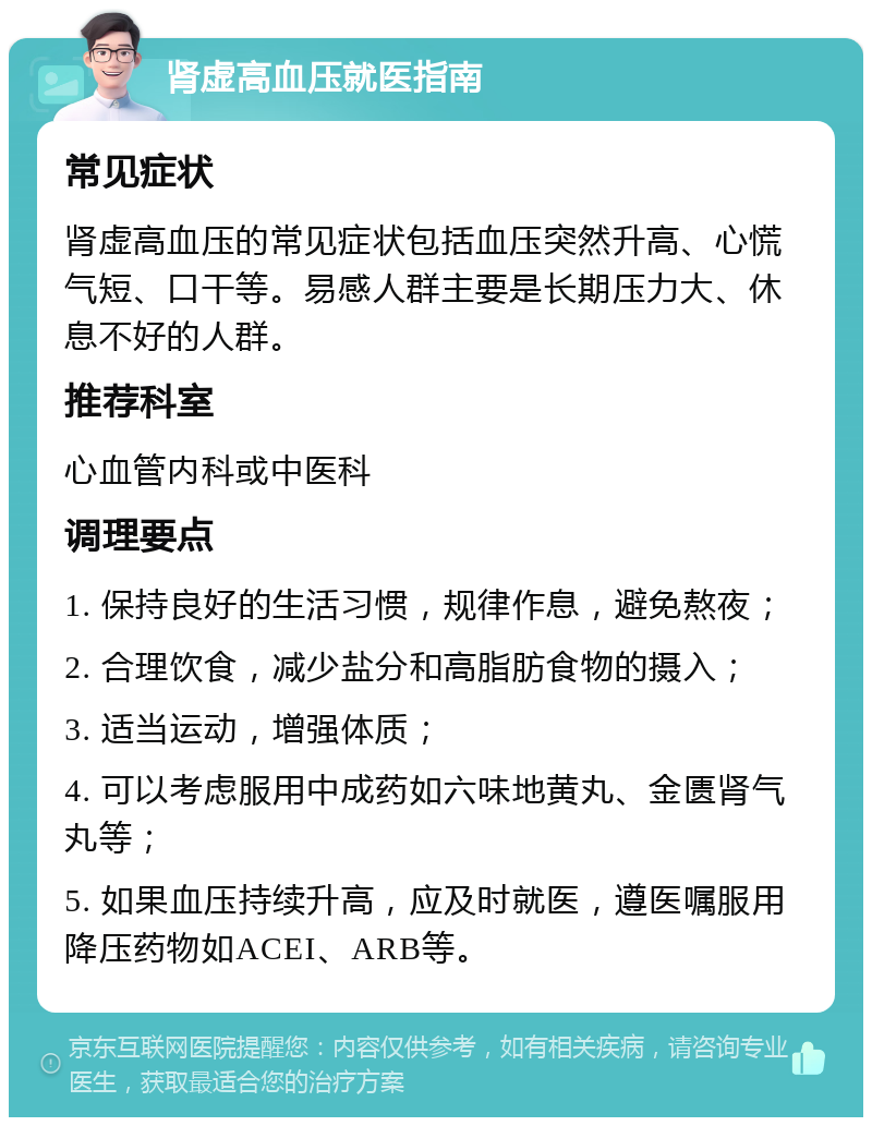 肾虚高血压就医指南 常见症状 肾虚高血压的常见症状包括血压突然升高、心慌气短、口干等。易感人群主要是长期压力大、休息不好的人群。 推荐科室 心血管内科或中医科 调理要点 1. 保持良好的生活习惯，规律作息，避免熬夜； 2. 合理饮食，减少盐分和高脂肪食物的摄入； 3. 适当运动，增强体质； 4. 可以考虑服用中成药如六味地黄丸、金匮肾气丸等； 5. 如果血压持续升高，应及时就医，遵医嘱服用降压药物如ACEI、ARB等。