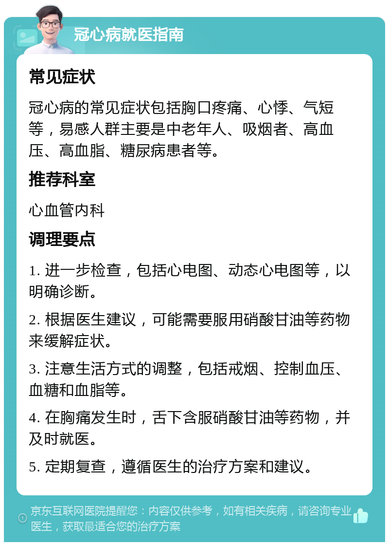 冠心病就医指南 常见症状 冠心病的常见症状包括胸口疼痛、心悸、气短等，易感人群主要是中老年人、吸烟者、高血压、高血脂、糖尿病患者等。 推荐科室 心血管内科 调理要点 1. 进一步检查，包括心电图、动态心电图等，以明确诊断。 2. 根据医生建议，可能需要服用硝酸甘油等药物来缓解症状。 3. 注意生活方式的调整，包括戒烟、控制血压、血糖和血脂等。 4. 在胸痛发生时，舌下含服硝酸甘油等药物，并及时就医。 5. 定期复查，遵循医生的治疗方案和建议。