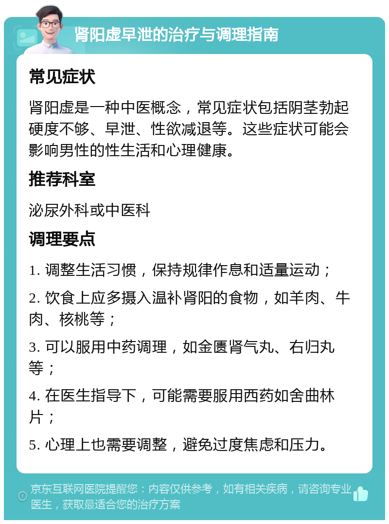 肾阳虚早泄的治疗与调理指南 常见症状 肾阳虚是一种中医概念，常见症状包括阴茎勃起硬度不够、早泄、性欲减退等。这些症状可能会影响男性的性生活和心理健康。 推荐科室 泌尿外科或中医科 调理要点 1. 调整生活习惯，保持规律作息和适量运动； 2. 饮食上应多摄入温补肾阳的食物，如羊肉、牛肉、核桃等； 3. 可以服用中药调理，如金匮肾气丸、右归丸等； 4. 在医生指导下，可能需要服用西药如舍曲林片； 5. 心理上也需要调整，避免过度焦虑和压力。