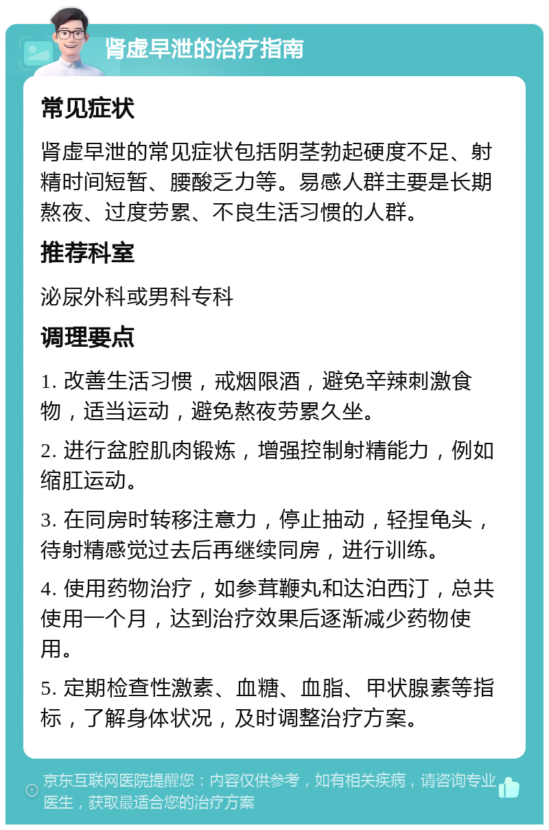 肾虚早泄的治疗指南 常见症状 肾虚早泄的常见症状包括阴茎勃起硬度不足、射精时间短暂、腰酸乏力等。易感人群主要是长期熬夜、过度劳累、不良生活习惯的人群。 推荐科室 泌尿外科或男科专科 调理要点 1. 改善生活习惯，戒烟限酒，避免辛辣刺激食物，适当运动，避免熬夜劳累久坐。 2. 进行盆腔肌肉锻炼，增强控制射精能力，例如缩肛运动。 3. 在同房时转移注意力，停止抽动，轻捏龟头，待射精感觉过去后再继续同房，进行训练。 4. 使用药物治疗，如参茸鞭丸和达泊西汀，总共使用一个月，达到治疗效果后逐渐减少药物使用。 5. 定期检查性激素、血糖、血脂、甲状腺素等指标，了解身体状况，及时调整治疗方案。