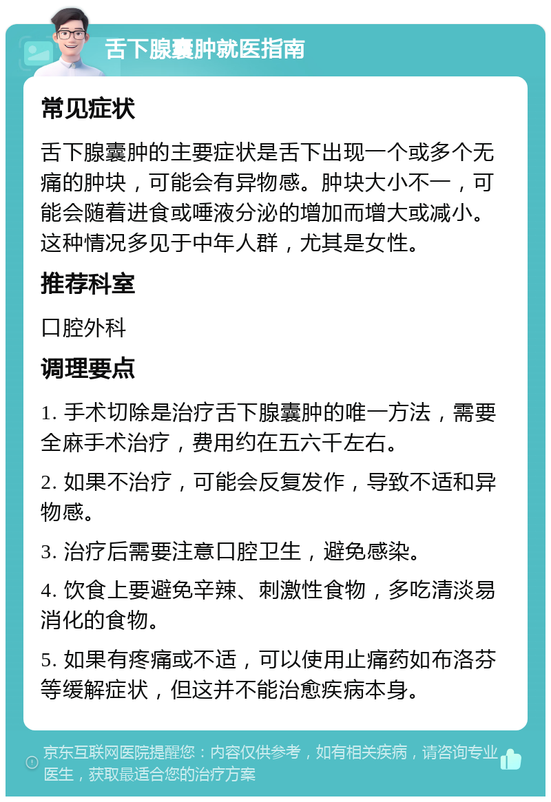 舌下腺囊肿就医指南 常见症状 舌下腺囊肿的主要症状是舌下出现一个或多个无痛的肿块，可能会有异物感。肿块大小不一，可能会随着进食或唾液分泌的增加而增大或减小。这种情况多见于中年人群，尤其是女性。 推荐科室 口腔外科 调理要点 1. 手术切除是治疗舌下腺囊肿的唯一方法，需要全麻手术治疗，费用约在五六千左右。 2. 如果不治疗，可能会反复发作，导致不适和异物感。 3. 治疗后需要注意口腔卫生，避免感染。 4. 饮食上要避免辛辣、刺激性食物，多吃清淡易消化的食物。 5. 如果有疼痛或不适，可以使用止痛药如布洛芬等缓解症状，但这并不能治愈疾病本身。