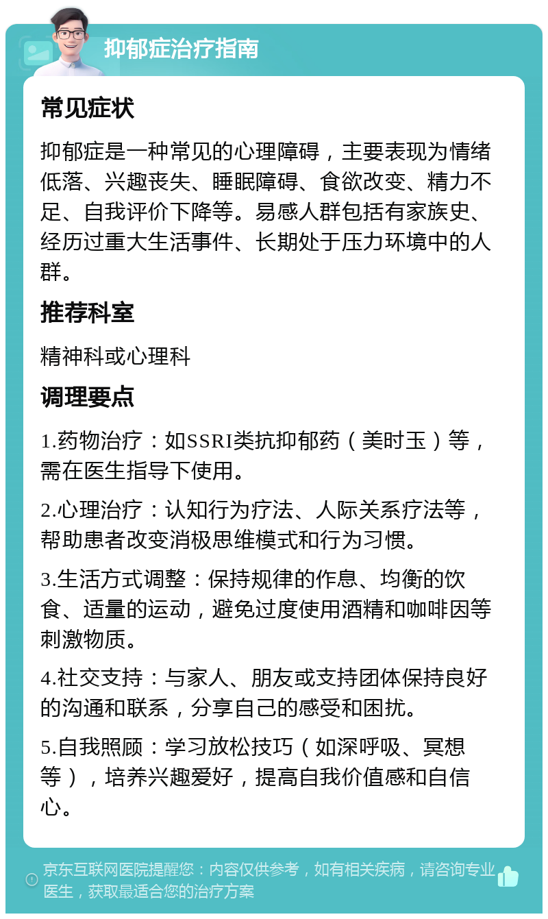 抑郁症治疗指南 常见症状 抑郁症是一种常见的心理障碍，主要表现为情绪低落、兴趣丧失、睡眠障碍、食欲改变、精力不足、自我评价下降等。易感人群包括有家族史、经历过重大生活事件、长期处于压力环境中的人群。 推荐科室 精神科或心理科 调理要点 1.药物治疗：如SSRI类抗抑郁药（美时玉）等，需在医生指导下使用。 2.心理治疗：认知行为疗法、人际关系疗法等，帮助患者改变消极思维模式和行为习惯。 3.生活方式调整：保持规律的作息、均衡的饮食、适量的运动，避免过度使用酒精和咖啡因等刺激物质。 4.社交支持：与家人、朋友或支持团体保持良好的沟通和联系，分享自己的感受和困扰。 5.自我照顾：学习放松技巧（如深呼吸、冥想等），培养兴趣爱好，提高自我价值感和自信心。