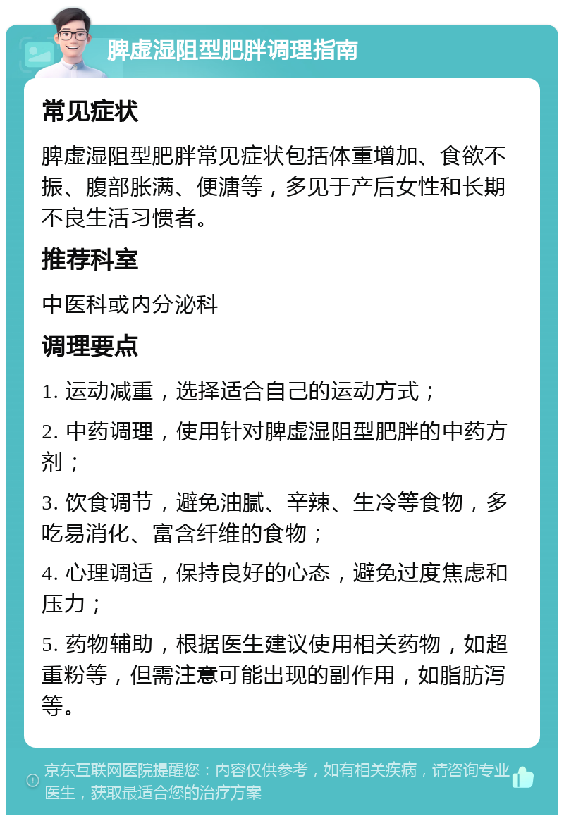 脾虚湿阻型肥胖调理指南 常见症状 脾虚湿阻型肥胖常见症状包括体重增加、食欲不振、腹部胀满、便溏等，多见于产后女性和长期不良生活习惯者。 推荐科室 中医科或内分泌科 调理要点 1. 运动减重，选择适合自己的运动方式； 2. 中药调理，使用针对脾虚湿阻型肥胖的中药方剂； 3. 饮食调节，避免油腻、辛辣、生冷等食物，多吃易消化、富含纤维的食物； 4. 心理调适，保持良好的心态，避免过度焦虑和压力； 5. 药物辅助，根据医生建议使用相关药物，如超重粉等，但需注意可能出现的副作用，如脂肪泻等。