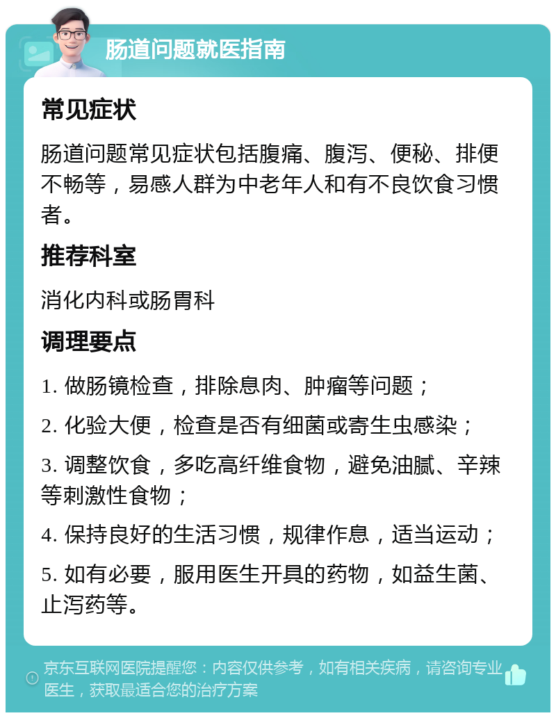 肠道问题就医指南 常见症状 肠道问题常见症状包括腹痛、腹泻、便秘、排便不畅等，易感人群为中老年人和有不良饮食习惯者。 推荐科室 消化内科或肠胃科 调理要点 1. 做肠镜检查，排除息肉、肿瘤等问题； 2. 化验大便，检查是否有细菌或寄生虫感染； 3. 调整饮食，多吃高纤维食物，避免油腻、辛辣等刺激性食物； 4. 保持良好的生活习惯，规律作息，适当运动； 5. 如有必要，服用医生开具的药物，如益生菌、止泻药等。