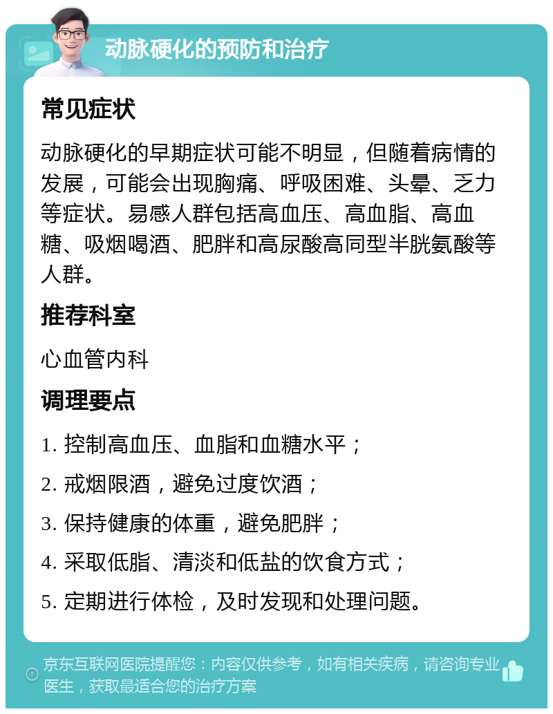 动脉硬化的预防和治疗 常见症状 动脉硬化的早期症状可能不明显，但随着病情的发展，可能会出现胸痛、呼吸困难、头晕、乏力等症状。易感人群包括高血压、高血脂、高血糖、吸烟喝酒、肥胖和高尿酸高同型半胱氨酸等人群。 推荐科室 心血管内科 调理要点 1. 控制高血压、血脂和血糖水平； 2. 戒烟限酒，避免过度饮酒； 3. 保持健康的体重，避免肥胖； 4. 采取低脂、清淡和低盐的饮食方式； 5. 定期进行体检，及时发现和处理问题。