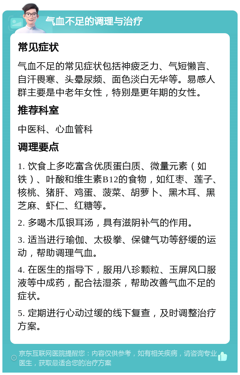 气血不足的调理与治疗 常见症状 气血不足的常见症状包括神疲乏力、气短懒言、自汗畏寒、头晕尿频、面色淡白无华等。易感人群主要是中老年女性，特别是更年期的女性。 推荐科室 中医科、心血管科 调理要点 1. 饮食上多吃富含优质蛋白质、微量元素（如铁）、叶酸和维生素B12的食物，如红枣、莲子、核桃、猪肝、鸡蛋、菠菜、胡萝卜、黑木耳、黑芝麻、虾仁、红糖等。 2. 多喝木瓜银耳汤，具有滋阴补气的作用。 3. 适当进行瑜伽、太极拳、保健气功等舒缓的运动，帮助调理气血。 4. 在医生的指导下，服用八珍颗粒、玉屏风口服液等中成药，配合祛湿茶，帮助改善气血不足的症状。 5. 定期进行心动过缓的线下复查，及时调整治疗方案。