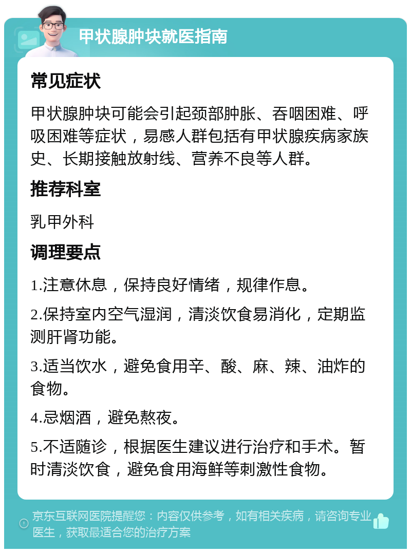 甲状腺肿块就医指南 常见症状 甲状腺肿块可能会引起颈部肿胀、吞咽困难、呼吸困难等症状，易感人群包括有甲状腺疾病家族史、长期接触放射线、营养不良等人群。 推荐科室 乳甲外科 调理要点 1.注意休息，保持良好情绪，规律作息。 2.保持室内空气湿润，清淡饮食易消化，定期监测肝肾功能。 3.适当饮水，避免食用辛、酸、麻、辣、油炸的食物。 4.忌烟酒，避免熬夜。 5.不适随诊，根据医生建议进行治疗和手术。暂时清淡饮食，避免食用海鲜等刺激性食物。