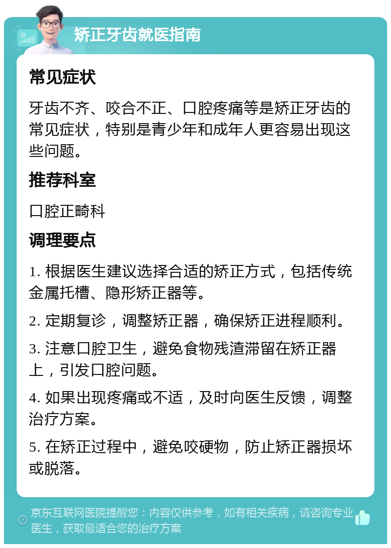 矫正牙齿就医指南 常见症状 牙齿不齐、咬合不正、口腔疼痛等是矫正牙齿的常见症状，特别是青少年和成年人更容易出现这些问题。 推荐科室 口腔正畸科 调理要点 1. 根据医生建议选择合适的矫正方式，包括传统金属托槽、隐形矫正器等。 2. 定期复诊，调整矫正器，确保矫正进程顺利。 3. 注意口腔卫生，避免食物残渣滞留在矫正器上，引发口腔问题。 4. 如果出现疼痛或不适，及时向医生反馈，调整治疗方案。 5. 在矫正过程中，避免咬硬物，防止矫正器损坏或脱落。