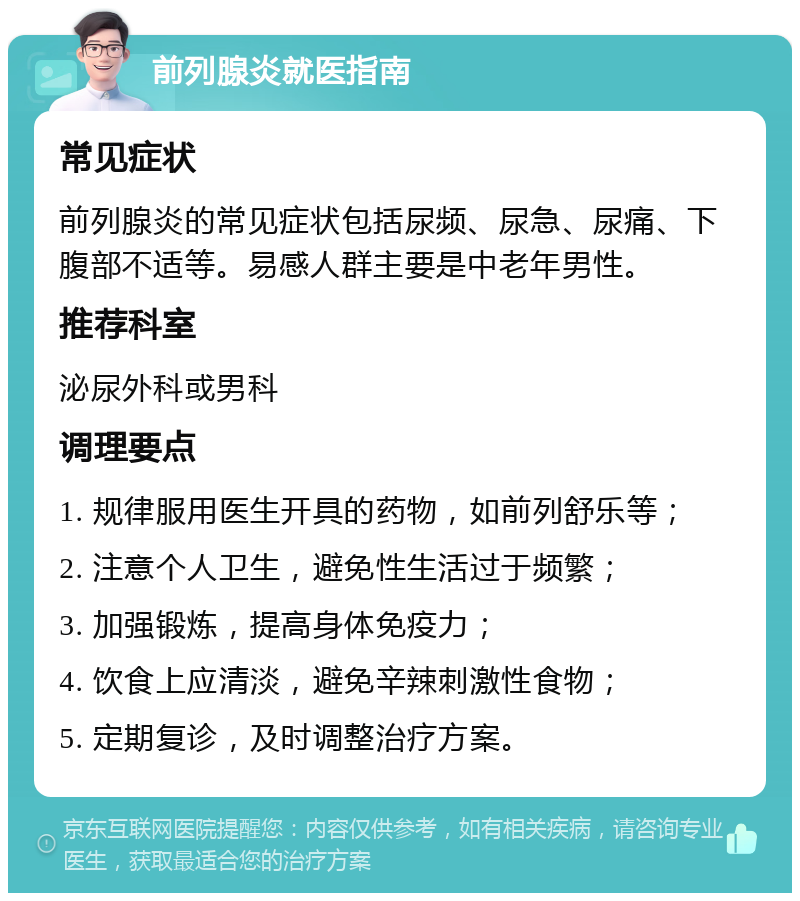 前列腺炎就医指南 常见症状 前列腺炎的常见症状包括尿频、尿急、尿痛、下腹部不适等。易感人群主要是中老年男性。 推荐科室 泌尿外科或男科 调理要点 1. 规律服用医生开具的药物，如前列舒乐等； 2. 注意个人卫生，避免性生活过于频繁； 3. 加强锻炼，提高身体免疫力； 4. 饮食上应清淡，避免辛辣刺激性食物； 5. 定期复诊，及时调整治疗方案。