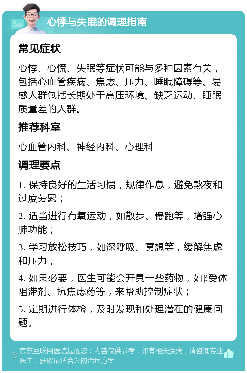 心悸与失眠的调理指南 常见症状 心悸、心慌、失眠等症状可能与多种因素有关，包括心血管疾病、焦虑、压力、睡眠障碍等。易感人群包括长期处于高压环境、缺乏运动、睡眠质量差的人群。 推荐科室 心血管内科、神经内科、心理科 调理要点 1. 保持良好的生活习惯，规律作息，避免熬夜和过度劳累； 2. 适当进行有氧运动，如散步、慢跑等，增强心肺功能； 3. 学习放松技巧，如深呼吸、冥想等，缓解焦虑和压力； 4. 如果必要，医生可能会开具一些药物，如β受体阻滞剂、抗焦虑药等，来帮助控制症状； 5. 定期进行体检，及时发现和处理潜在的健康问题。