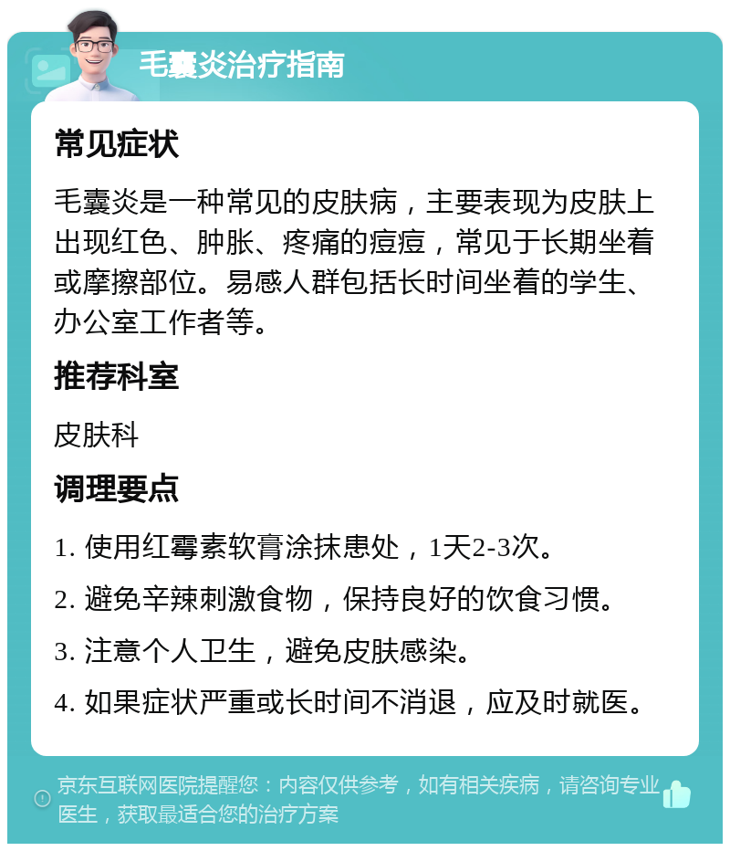 毛囊炎治疗指南 常见症状 毛囊炎是一种常见的皮肤病，主要表现为皮肤上出现红色、肿胀、疼痛的痘痘，常见于长期坐着或摩擦部位。易感人群包括长时间坐着的学生、办公室工作者等。 推荐科室 皮肤科 调理要点 1. 使用红霉素软膏涂抹患处，1天2-3次。 2. 避免辛辣刺激食物，保持良好的饮食习惯。 3. 注意个人卫生，避免皮肤感染。 4. 如果症状严重或长时间不消退，应及时就医。