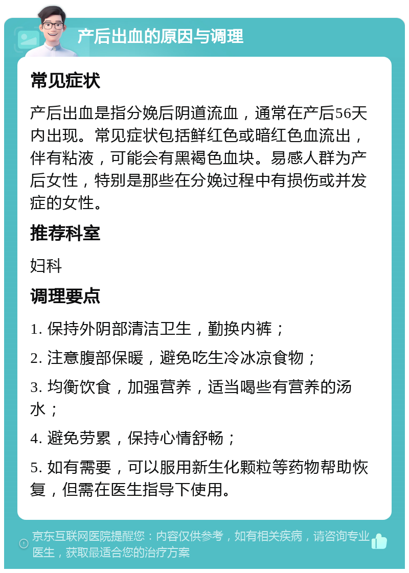 产后出血的原因与调理 常见症状 产后出血是指分娩后阴道流血，通常在产后56天内出现。常见症状包括鲜红色或暗红色血流出，伴有粘液，可能会有黑褐色血块。易感人群为产后女性，特别是那些在分娩过程中有损伤或并发症的女性。 推荐科室 妇科 调理要点 1. 保持外阴部清洁卫生，勤换内裤； 2. 注意腹部保暖，避免吃生冷冰凉食物； 3. 均衡饮食，加强营养，适当喝些有营养的汤水； 4. 避免劳累，保持心情舒畅； 5. 如有需要，可以服用新生化颗粒等药物帮助恢复，但需在医生指导下使用。