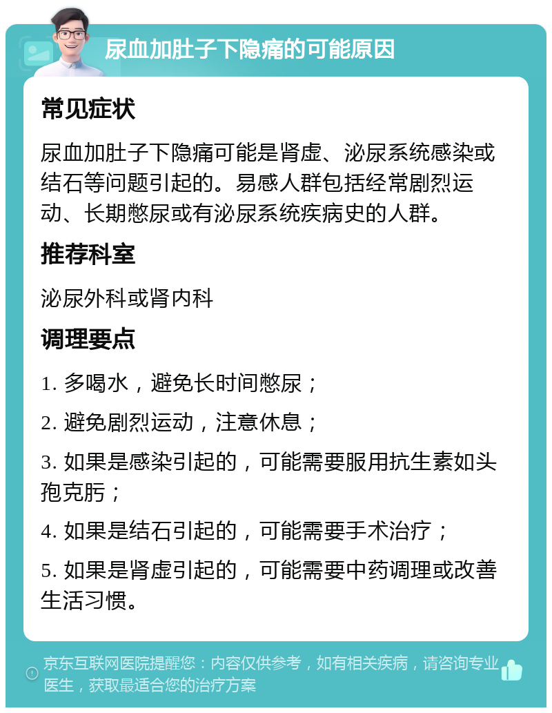 尿血加肚子下隐痛的可能原因 常见症状 尿血加肚子下隐痛可能是肾虚、泌尿系统感染或结石等问题引起的。易感人群包括经常剧烈运动、长期憋尿或有泌尿系统疾病史的人群。 推荐科室 泌尿外科或肾内科 调理要点 1. 多喝水，避免长时间憋尿； 2. 避免剧烈运动，注意休息； 3. 如果是感染引起的，可能需要服用抗生素如头孢克肟； 4. 如果是结石引起的，可能需要手术治疗； 5. 如果是肾虚引起的，可能需要中药调理或改善生活习惯。